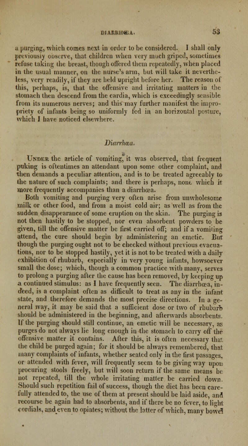 u purging, which comes next in order to be considered. I shall only previously ooscrve, that children when very much griped, sometimes refuse taking the breast, though offered them repeatedly, when placed in the usual manner, on the nurse's arm, but will take it neverthe- less, very readily, if they are held upright before her. The reason of this, perhaps, is, that the offensive and irritating matters in the .stomach then descend from the cardia, which is exceedingly sensible from its numerous nerves; and this may further manifest the impro- priety of infants being so uniformly fed in an horizontal posture, which I have noticed elsewhere. Diarrhcca. Under the article of vomiting, it was observed, that frequent puking is oftentimes an attendant upon some other complaint, and then demands a peculiar attention, and is to be treated agreeably to the nature of such complaints; and there is perhaps, none which it more frequently accompanies than a diarrhoea. Both vomiting and purging very often arise from unwholesome milk or other food, and from a moist cold air; as well as from the sudden disappearance of some eruption on the skin. The purging is not then hastily to be stopped, nor even absorbent powders to be given, till the offensive matter be first carried off; and if a vomiting attend, the cure should begin by administering an emetic. But though the purging ought not to be checked without previous evacua- tions, nor to be stopped hastily, yet it is not to be treated with a daily exhibition of rhubarb, especially in very young infants, howsoever small the dose; which, though a common practice with many, serves to prolong a purging after the cause has been removed, by keeping up a continued stimulus: as I have frequently seen. The diarrhoea, in- deed, is a complaint often as difficult to treat as any in the infant state, and therefore demands the most precise directions. In a ge- neral way, it may be said that a sufficient dose or two of rhubarb should be administered in the beginning, and afterwards absorbents. If the purging should still continue, an emetic will be necessary, as purges do not always lie long enough in the stomach to carry oft the offensive matter it contains. After this, it is often necessary thai the child be purged again; for it should be always remembered, that many complaints of infants, whether seated only in the first passages,, or attended with fever, will frequently seem to be giving way upon procuring stools freely, but will soon return if the same means be not repeated, till the whole irritating matter be carried down. Should such repetition fail of success, though the diet has been care- fully attended to, the use of them at present should be laid aside, and recourse be again had to absorbents, and if there be no fever, to light *nrdials, andeven to opiates; without the latter of which, many bowe!