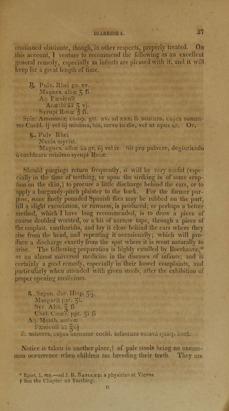 DIARRHOEA. niicd obstinate, though, in other respects, properly treated. On this account, I venture to recommend the following as an excellent ral remedy, especially as infants are pleased with it, and it will keep for a great length of time. I£> Pulv. Rhei gr. xv. Magnes. albse 5 fi Faeniculi Anaethi ii-l 5 v'|. Syrupi Rosse 5 ft. ir; Ammoniac comp. gtt. xv. ad xxx. ft. mistura, cujus sun I. ij vcl iij minima, bis, tervc in die, vol ut opus sit. Or, R,. Pulv Rhci Nucis myiist. Magnes. albae 5.3. gr. iij vel iv. Sit pro pulvcre, degiutiendo £ cochleare minimosyrupi Rotac. Should purgings return frequently, it will be very useful (espe- •• ially in the time of teething, or upon the striking in of some erup- tion on the skin,) to procure a little discharge behind the ears, or to apply a burgundy-pitch plaister to the back. For the former pur- pose, some finely pounded Spanish flics may be rubbed on the part, fill a slight excoriation, or rawness, is produced; or perhaps a better method, which 1 have long recommended, is to draw a piece of coarse doubled worsted, or a bit of narrow tape, through a piece of the emplast. cantharidis, and lay it close behind the cars where they rise from the head, and repeating it occasionally; which will pro- duce a discharge exactly from the spot where it is wont naturally to arise. The following preparation is highly extolled by Boerhaave,* as an almost universal medicine in the diseases of infants: and is certainly a good remedy, especially in their bowel complaints, and particularly when attended with green stools, after the exhibition of proper opening medicines. R,. Sapon. 1Iur.Hisp.5ij. Margarit ppt. £i. Syr. Alih. 5 fV Chcl. Cancr. ppt. 3Ji $ \ '. Menth. s tivrc Faeniculi 5.3, riij ft. mistura, cujus aujnatur cochl. infantum oca , Notice is taken in another place,! of pale stools being no uncom- mon occurrence when children are breeding their teeth. They are » F.pist. 1. ma.—ad J. 15. Bassaxd: a physician at Vienna f Sec the < I Teething-. IT