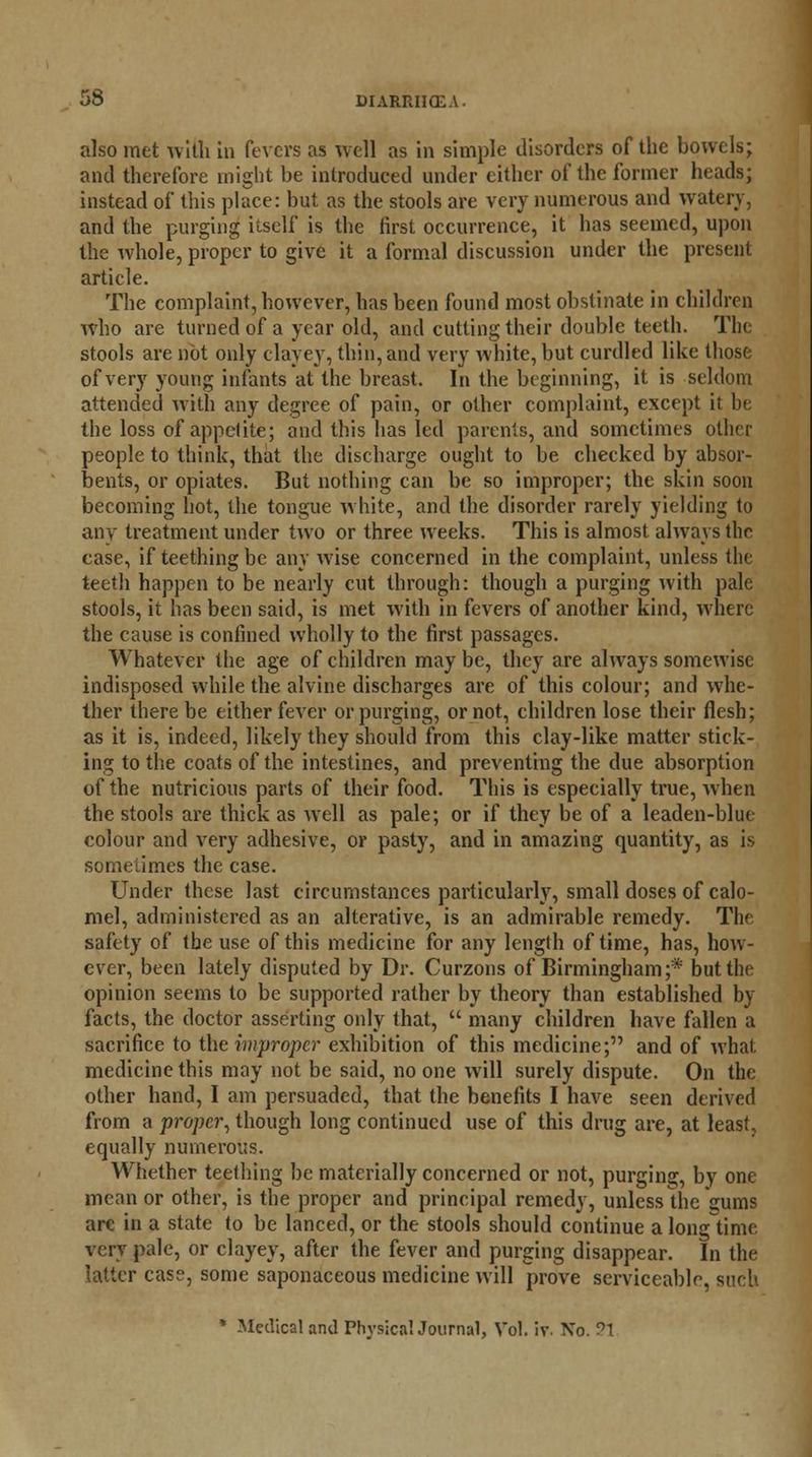 also met wilh in fevers as well as in simple disorders of the bowels; and therefore might be introduced under either of the former heads; instead of this place: but as the stools are very numerous and watery, and the purging itself is the first occurrence, it has seemed, upon the whole, proper to give it a formal discussion under the present article. The complaint, however, has been found most obstinate in children who are turned of a year old, and cutting their double teeth. Tin stools are not only clayey, thin, and very white, but curdled like those of very young infants at the breast. In the beginning, it is seldom attended with any degree of pain, or other complaint, except it be the loss of appclite; and this has led parents, and sometimes other people to think, that the discharge ought to be checked by absor- bents, or opiates. But nothing can be so improper; the skin soon becoming hot, the tongue white, and the disorder rarely yielding to any treatment under two or three weeks. This is almost always the case, if teething be any wise concerned in the complaint, unless the teeth happen to be nearly cut through: though a purging with pale stools, it has been said, is met with in fevers of another kind, where the cause is confined wholly to the first passages. Whatever the age of children may be, they are always somewise indisposed while the alvine discharges are of this colour; and whe- ther there be either fever or purging, or not, children lose their flesh; as it is, indeed, likely they should from this clay-like matter stick- ing to the coats of the intestines, and preventing the due absorption of the nutricious parts of their food. This is especially true, when the stools are thick as well as pale; or if they be of a leaden-blue colour and very adhesive, or pasty, and in amazing quantity, as is sometimes the case. Under these last circumstances particularly, small doses of calo- mel, administered as an alterative, is an admirable remedy. The safety of the use of this medicine for any length of time, has, how- ever, been lately disputed by Dr. Curzons of Birmingham;* but the opinion seems to be supported rather by theory than established by facts, the doctor asserting only that,  many children have fallen a sacrifice to the improper exhibition of this medicine; and of what medicine this may not be said, no one will surely dispute. On the other hand, I am persuaded, that the benefits I have seen derived from a proper, though long continued use of this drug are, at least, equally numerous. Whether teething be materially concerned or not, purging, by one mean or other, is the proper and principal remedy, unless the sums arc in a state to be lanced, or the stools should continue a long time very pale, or clayey, after the fever and purging disappear. In the latter case, some saponaceous medicine will prove serviceable, such * Medical and PhysicaUournal, Vol. iv. No. ?1