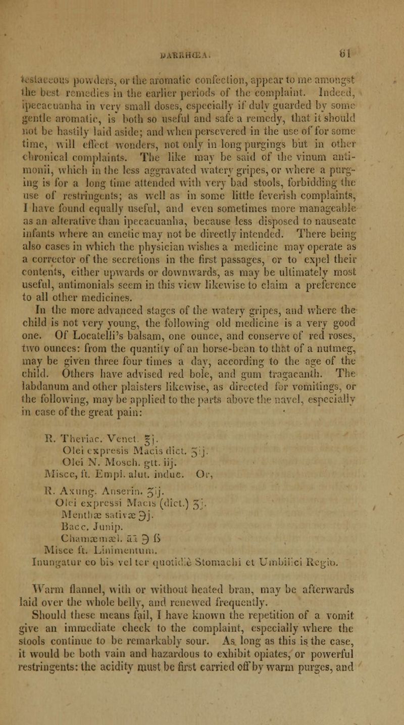 - or the aromatic confection, appear to me amongst the best remedies in the earlier periods of the complaint. Ind ipecacuanha in very small doses, especially if duly guarded by some gentle aromatic, is both so useful and safe a remedy, that it should not be hastily laid aside; and when persevered in the use of for some time, will effect wonders, not only in long purgings but in other chronical complaints. The like may be said of ihe vinum anti- monii, which in the less aggravated watery gripes, or where a purg- ing is for a long time attended with very bad stools, forbidding the use of rcstringen's; as well as in some little feverish complaints, 1 have found equally useful, and even sometimes more manageable as an alterative than ipecacuanha, because less disposed to nauseate infants where an emetic may not be directly intended. There being also cases in which the physician wishes a medicine may operate as a corrector of the secretions in the first passages, or to expel their contents, cither upwards or downwards, as may be ultimately most useful, antimonials seem in this view likewise to claim a preference to all other medicines. In the more advanced stages of the watery gripes, and where the child is not very young, the following old medicine is a very good one. Of Locatelli's balsam, one ounce, and conserve of red roses, two ounces: from the quantity of an horse-bean to that of a nutmeg, may be given three four times a day, according to the age of the child. Others have advised red bole, and gum tragacanth. The labdanum and other plaisters likewise, as directed for vomitings, or the following, may be applied to the parts above the navel, especially in case of the great pain: R. Thenar. Venet. §j. Olei cxpresis Macisdict. . Olei N. Mosch. gt't. iij. Miscc, ft. Empi. alut. indue. Or, R. Axung. Anserin. 5'j- Olei exprcssi Macis (diet.) y. Menthae sativse 9j. Bacc. Junip. Chamaemael. al 9 ft Misce it. Linimentum. Inungatur eo bib velter quoticlie Stomach! et Umbilici K Warm flannel, with or without heated bran, may be afterwards laid over the whole belly, and renewed frequently. Should these means fail, I have known the repetition of a vomit give an immediate check to the complaint, especially where the stools continue to be remarkably sour. As long as this is the case, it would be both vain and hazardous to exhibit opiates, or powerful restringents: the acidity must be first carried off by warm purges, and