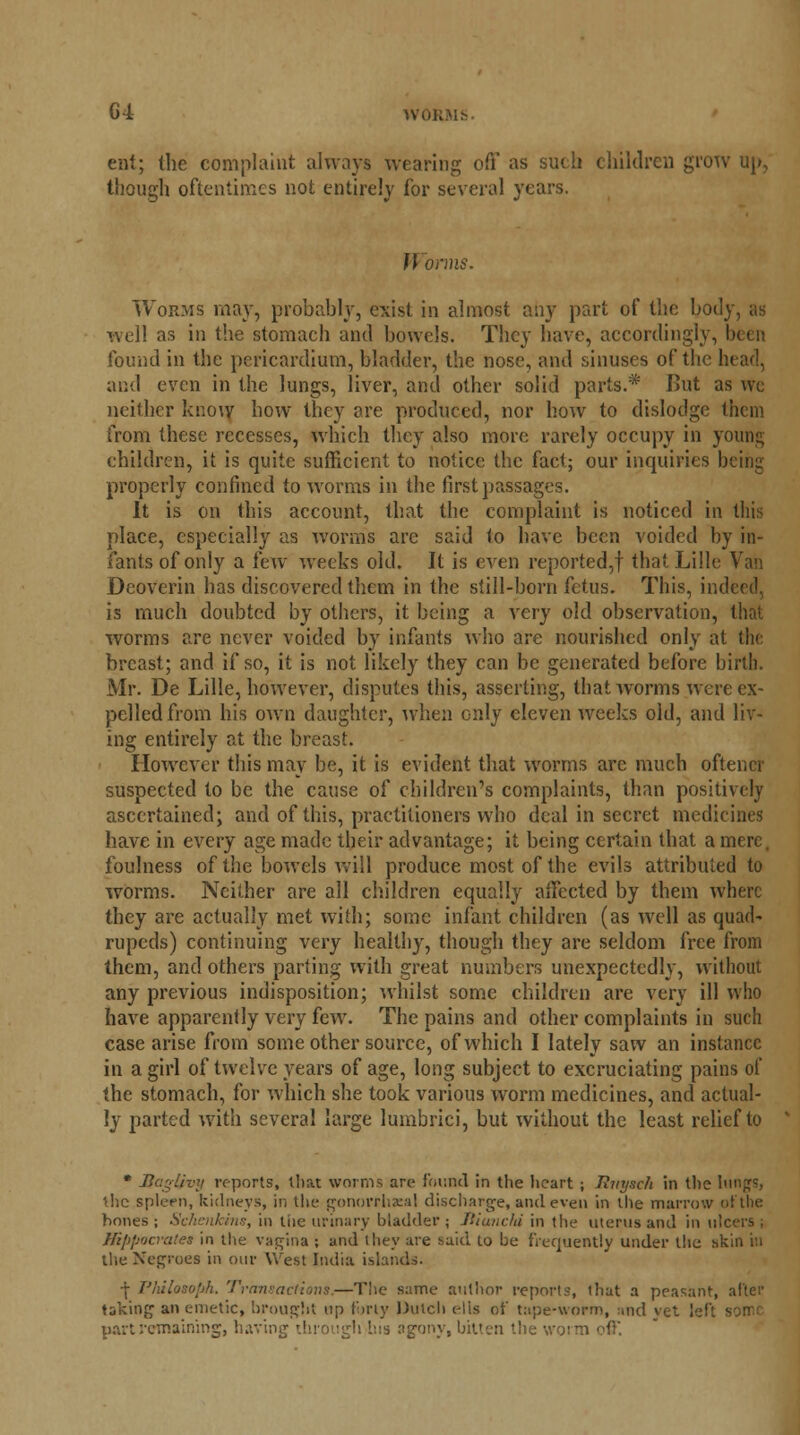 G4 wor ent; (lie complaint always wearing off as such children grow up, though oftentimes not entirely for several years. }l onus. Worms may, probably, exist in almost any part of the body, as well as in the stomach and bowels. They have, accordingly, been found in the pericardium, bladder, the nose, and sinuses of the head, and even in the lungs, liver, and other solid parts.* I>ut as wc neither know how they are produced, nor how to dislodge them from these recesses, which they also more rarely occupy in young children, it is quite sufficient to notice the fact; our inquiries being properly confined to worms in the first passages. It is on this account, that the complaint is noticed in this place, especially as worms arc said to have been voided by in- fants of only a few weeks old. It is even reported,! that Lille Van Deoverin has discovered them in the still-born fetus. This, indeed, is much doubted by others, it being a very old observation, that worms are never voided by infants who are nourished only at the breast; and if so, it is not likely they can be generated before birth. Mr. De Lille, however, disputes this, asserting, that worms were ex- pelled from his own daughter, when only eleven weeks old, and liv- ing entirely at the breast. However this may be, it is evident that worms arc much oftencr suspected to be the cause of children's complaints, than positively ascertained; and of this, practitioners who deal in secret medicines have in every age made their advantage; it being certain that a mere, foulness of the bowels will produce most of the evils attributed to worms. Neither are all children equally affected by them where they are actually met with; some infant children (as well as quad- rupeds) continuing very healthy, though they are seldom free from them, and others parting with great numbers unexpectedly, without any previous indisposition; whilst some children are very ill who have apparently very few. The pains and other complaints in such case arise from some other source, of which I lately saw an instance in a girl of twelve years of age, long subject to excruciating pains of the stomach, for which she took various worm medicines, and actual- ly parted with several large lumbrici, but without the least relief to * Bagljvy re-ports, tlm worms are found in the heart; Rvysch in the lungs, the, spleen, kidneys, in the gonorrheal discharge, and even in the marrow of the hones; Schenkins, in tiie urinary bladder; liiunchi in the uterus and in ulcers; Hippocrates in the vagina ; and they are said to be frequently under the skin in the Negroes in our West India islands. | Philosoph. Transactions.—The same author reports, that a peasant, after taking an emetic, brought up forty Dutch ells of tape-worm, :ind yet left some part remaining, having through bis agony, bitten the won