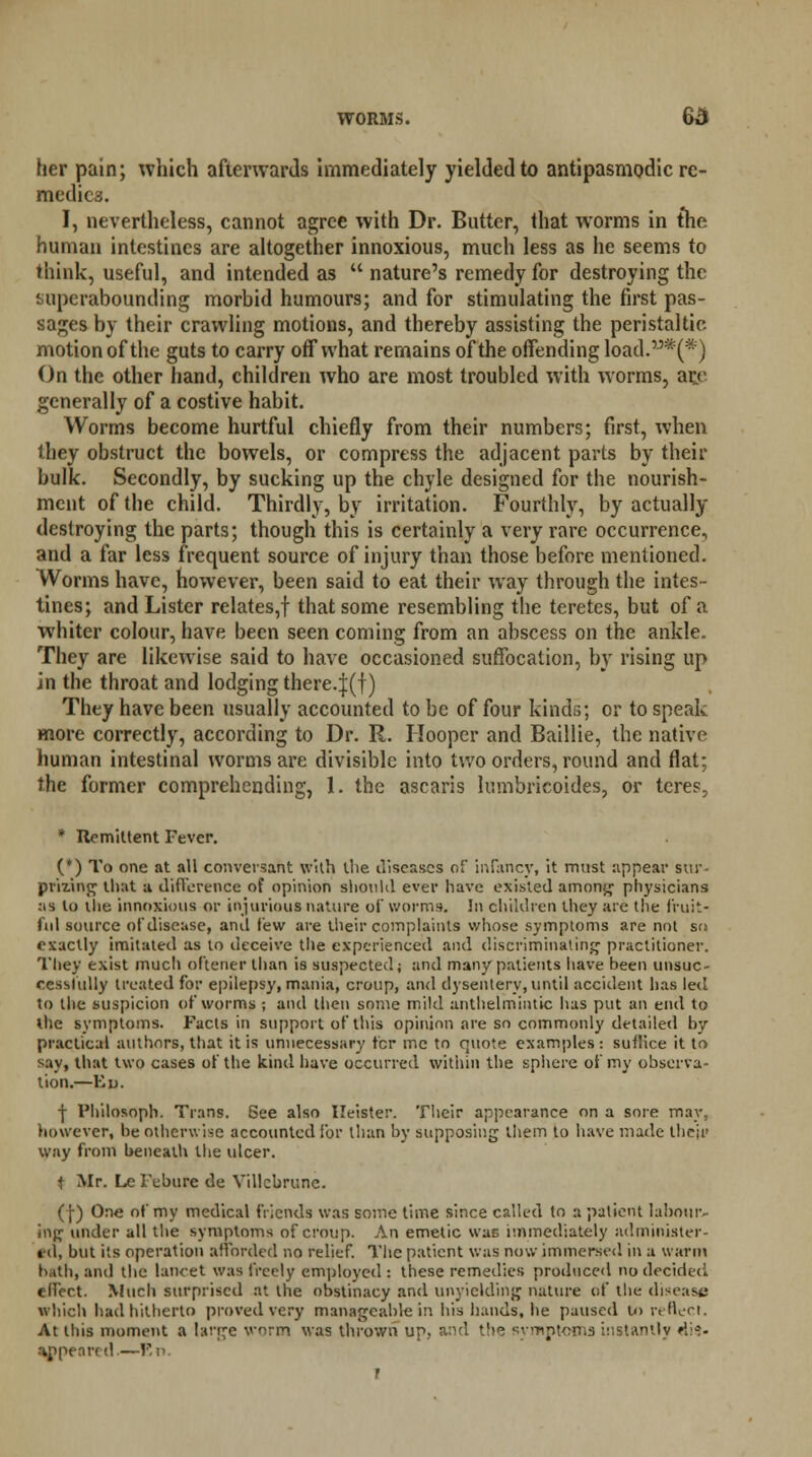 her pain; which afterwards immediately yielded to antipasmodic re- medics. I, nevertheless, cannot agree with Dr. Butter, that worms in the human intestines are altogether innoxious, much less as he seems to think, useful, and intended as  nature's remedy for destroying the superabounding morbid humours; and for stimulating the first pas- sages by their crawling motions, and thereby assisting the peristaltic motion of the guts to carry off what remains of the offending load.*(*') On the other hand, children who are most troubled with worms, are generally of a costive habit. Worms become hurtful chiefly from their numbers; first, when they obstruct the bowels, or compress the adjacent parts by their bulk. Secondly, by sucking up the chyle designed for the nourish- ment of the child. Thirdly, by irritation. Fourthly, by actually destroying the parts; though this is certainly a very rare occurrence, and a far less frequent source of injury than those before mentioned. Worms have, however, been said to eat their way through the intes- tines; and Lister relates,! that some resembling the teretes, but of a whiter colour, have been seen coming from an abscess on the ankle. They are likewise said to have occasioned suffocation, by rising up in the throat and lodging thereof) They have been usually accounted to be of four kinds; or to speak more correctly, according to Dr. R. Hooper and Baillie, the native human intestinal worms are divisible into two orders, round and flat; the former comprehending, 1. the ascaris lumbricoides, or teres, * Remittent Fever. (*) To one at all conversant with the diseases of infancy, it must appear stir- prizing that a difference of opinion should ever have existed among physicians as lo the innoxious or injurious nature of worms. In children they are the fruit- ful source of disease, and few are their complaints whose symptoms are not so exactly imitated as lo deceive tile experienced and discriminating practitioner. They exist much oftener than is suspected; and many patients have been unsuc- cessfully treated for epilepsy, mania, croup, and dysentery, until accident has led to the suspicion of worms ; and then some mild anthelmintic has put an end to the symptoms. Facts in support of this opinion are so commonly detailed by practical authors, that it is unnecessary fcr me to quote examples: sullice it to say, that two cases of the kind have occurred within the sphere of my observa- tion.—Ed. | Philosoph. Trans. See also Ileister. Their appearance on a sore may, however, be otherwise accounted for than by supposing them to have made their way from beneath the ulcer. t Mr. Le Febure de Villcbrune. (!) One of my medical friends was some time since called to a patient labour- ing under all the symptoms of croup. An emetic was immediately administer- ed, but its operation afforded no relief. The patient was now immersed in a warm hath, and the lancet was freely employed : these remedies produced no decided effect. Much surprised at the obstinacy and unyielding nature of the disease which had hitherto proved very manageable in his hands, he paused to reflect. At this moment a large worm was thrown up, and the symptoms instantly di9> appeared.—En. r