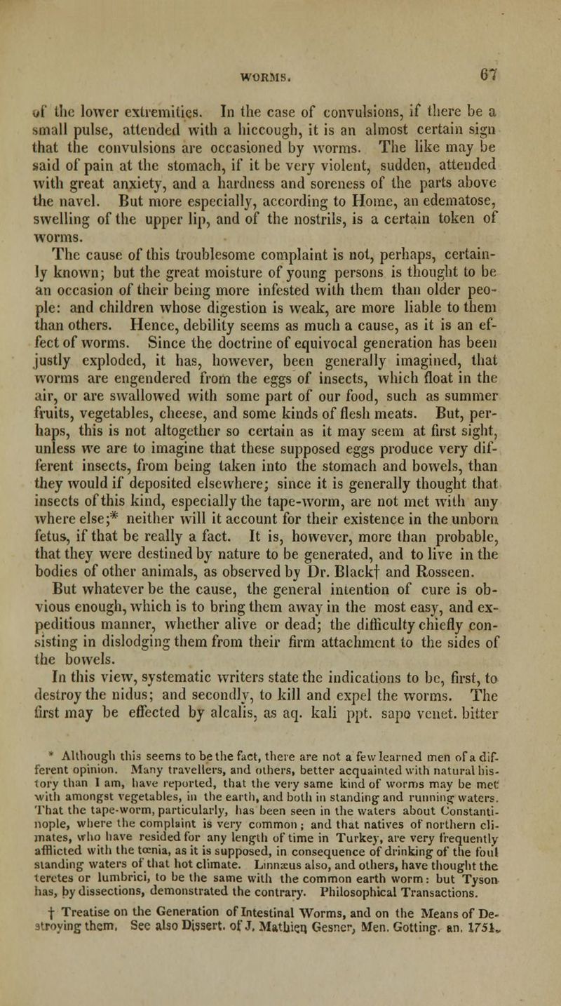 uf the lower extremities. In the case of convulsions, if there be a small pulse, attended with a hiccough, it is an almost certain sign that the convulsions are occasioned by worms. The like may be said of pain at the stomach, if it be very violent, sudden, attended with great anxiety, and a hardness and soreness of the parts above the navel. But more especially, according to Home, an edematose, swelling of the upper lip, and of the nostrils, is a certain token of worms. The cause of this troublesome complaint is not, perhaps, certain- ly known; but the great moisture of young persons is thought to be an occasion of their being more infested with them than older peo- ple: and children whose digestion is weak, are more liable to them than others. Hence, debility seems as much a cause, as it is an ef- fect of worms. Since the doctrine of equivocal generation has been justly exploded, it has, however, been generally imagined, that worms are engendered from the eggs of insects, which float in the air, or are swallowed with some part of our food, such as summer fruits, vegetables, cheese, and some kinds of flesh meats. But, per- haps, this is not altogether so certain as it may seem at first sight, unless we are to imagine that these supposed eggs produce very dif- ferent insects, from being taken into the stomach and bowels, than they would if deposited elsewhere; since it is generally thought that insects of this kind, especially the tape-worm, are not met with any where else;* neither will it account for their existence in the unborn fetus, if that be really a fact. It is, however, more than probable, that they were destined by nature to be generated, and to live in the bodies of other animals, as observed by Dr. Blackf and Rosseen. But whatever be the cause, the general intention of cure is ob- vious enough, which is to bring them away in the most easy, and ex- peditious manner, whether alive or dead; the difficulty chiefly con- sisting in dislodging them from their firm attachment to the sides of the bowels. In this view, systematic writers state the indications to be, first, to destroy the nidus; and secondly, to kill and expel the worms. The first may be effected by alcalis, as aq. kali ppt. sapo venet. bitter • Although this seems to be the fact, there are not a few learned men of a dif- ferent opinion. Many travellers, and others, better acquainted with natural his- tory than 1 am, have reported, that the very same kind of worms may be met with amongst vegetables, in the earth, and both in standing and running waters. That the tape-worm, particularly, has been seen in the waters about Constanti- nople, where the complaint is very common; and that natives of northern cli- mates, who have resided for any length of time in Turkey, are very frequently afflicted with the tcenia, as it is supposed, in consequence of drinking of the foul standing waters of that hot climate. Linnxus also, and others, have thought the teretes or lumbrici, to be the same with the common earth worm: but Tyson has, by dissections, demonstrated the contrary. Philosophical Transactions. f Treatise on the Generation of Intestinal Worms, and on the Means of De- stroying them. See also Dissert, of J. Matbie.q Gesncr, Men. Gotting. an. 1751,