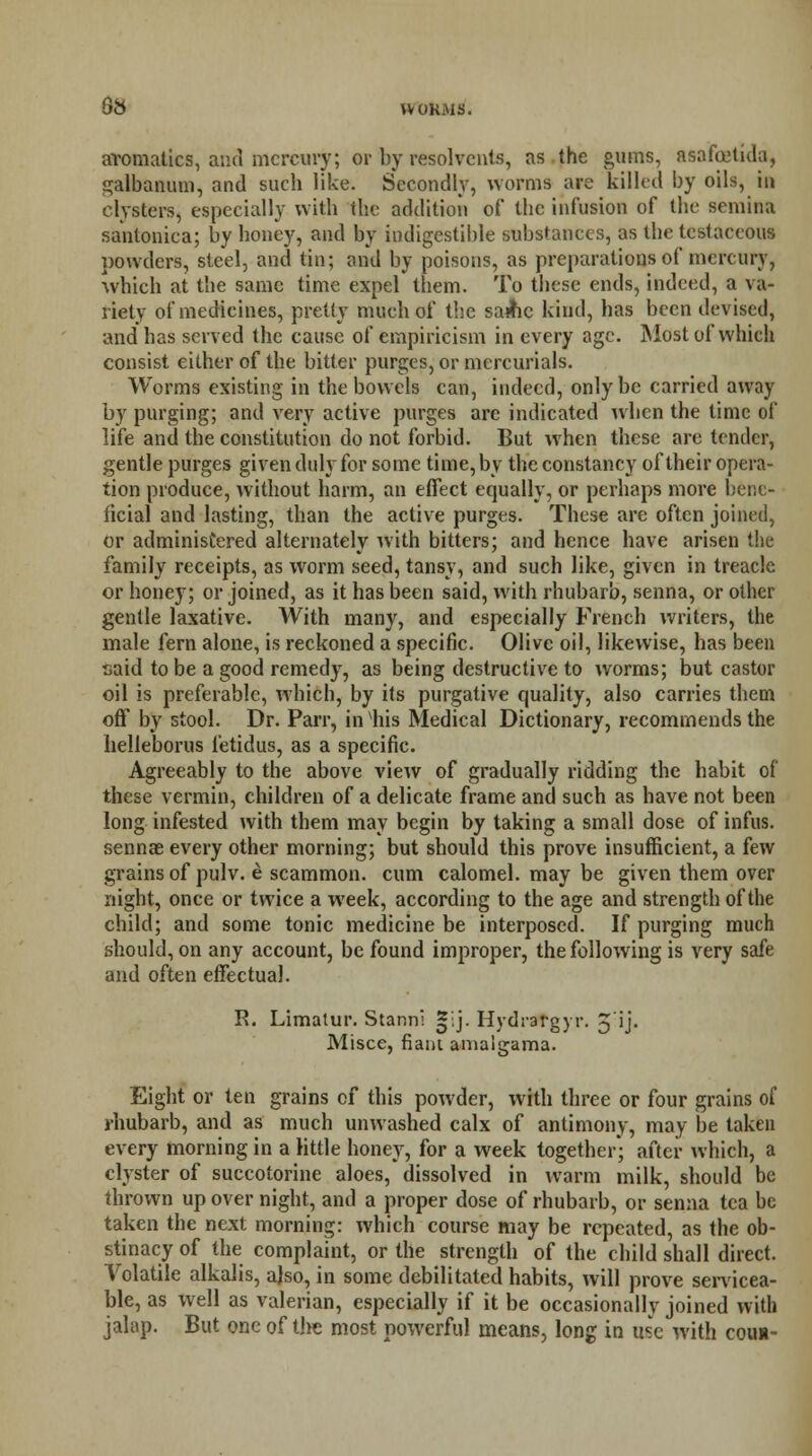 aromalics, and mercury; or by resolvents, as the gums, asafoetida, galbanum, and such like. Secondly, worms are killed by oils, to clysters, especially with the addition of the infusion of the senium santonica; by honey, and by indigestible substances, as the testaceous powders, steel, and tin; and by poisons, as preparations of mercury, which at the same time expel them. To these ends, indeed, a va- riety of medicines, pretty much of the same kind, has been devised, and has served the cause of empiricism in every age. Most of which consist either of the bitter purges, or mercurials. Worms existing in the bowels can, indeed, only be carried away by purging; and very active purges are indicated when the time of life and the constitution do not forbid. But when these are tender, gentle purges given duly for some time, by the constancy of their opera- tion produce, without harm, an effect equally, or perhaps more bene- ficial and lasting, than the active purges. These are often joined, or administered alternately with bitters; and hence have arisen the family receipts, as worm seed, tansy, and such like, given in treacle or honey; or joined, as it has been said, with rhubarb, senna, or other gentle laxative. With many, and especially French writers, the male fern alone, is reckoned a specific. Olive oil, likewise, has been said to be a good remedy, as being destructive to worms; but castor oil is preferable, which, by its purgative quality, also carries them off by stool. Dr. Parr, in Ins Medical Dictionary, recommends the helleborus fetidus, as a specific. Agreeably to the above view of gradually ridding the habit of these vermin, children of a delicate frame and such as have not been long infested with them may begin by taking a small dose of infus. sennae every other morning; but should this prove insufficient, a few grains of pulv. e scammon. cum calomel, may be given them over night, once or twice a week, according to the age and strength of the child; and some tonic medicine be interposed. If purging much should, on any account, be found improper, the following is very safe and often effectual. R. Limatur. Stannl *:j. Hydrargyr. 5'ij. Misce, flam amalgama. Eight or ten grains of this powder, with three or four grains of rhubarb, and as much unwashed calx of antimony, may be taken every morning in a little honey, for a week together; after which, a clyster of succotorine aloes, dissolved in warm milk, should be thrown up over night, and a proper dose of rhubarb, or senna tea be taken the next morning: which course may be repeated, as the ob- stinacy of the complaint, or the strength of the child shall direct. Volatile alkalis, also, in some debilitated habits, will prove servicea- ble, as well as valerian, especially if it be occasionally joined with jalap. But one of the most powerful means, long in use with couii-