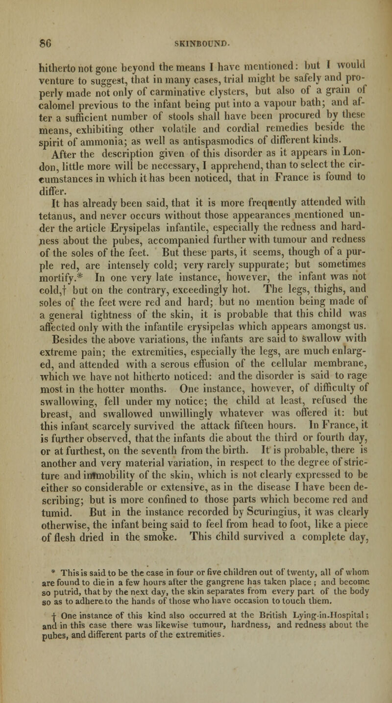 hitherto not gone beyond the means I have mentioned: but I would venture to suggest, that in many cases, trial might be safely and pro- perly made not only of carminative clysters, but also of a grain of calomel previous to the infant being put into a vapour bath; and af- ter a sufficient number of stools shall have been procured by these means, exhibiting other volatile and cordial remedies beside the spirit of ammonia; as well as antispasmodics of different kinds. After the description given of this disorder as it appears in Lon- don, little more will be necessary, I apprehend, than to select the cir- cumstances in which it has been noticed, that in France is found to differ. It has already been said, that it is more frequently attended with tetanus, and never occurs without those appearances mentioned un- der the article Erysipelas infantile, especially the redness and hard- ness about the pubes, accompanied further with tumour and redness of the soles of the feet. But these parts, it seems, though of a pur- ple red, are intensely cold; very rarely suppurate; but sometimes mortify.* In one very late instance, however, the infant was not cold,f but on the contrary, exceedingly hot. The legs, thighs, and soles of the feet were red and hard; but no mention being made of a general tightness of the skin, it is probable that this child was affected only with the infantile erysipelas which appears amongst us. Besides the above variations, the infants are said to swallow with extreme pain; the extremities, especially the legs, are much enlarg- ed, and attended with a serous effusion of the cellular membrane, which we have not hitherto noticed: and the disorder is said to rage most in the hotter months. One instance, however, of difficulty of swallowing, fell under my notice; the child at least, refused the breast, and swallowed unwillingly whatever was offered it: but this infant scarcely survived the attack fifteen hours. In France, it is further observed, that the infants die about the third or fourth day, or at furthest, on the seventh from the birth. It is probable, there is another and very material variation, in respect to the degree of stric- ture and intmobility of the skin, which is not clearly expressed to be either so considerable or extensive, as in the disease I have been de- scribing; but is more confined to those parts which become red and tumid. But in the instance recorded by Scuringius, it was clearly otherwise, the infant being said to feel from head to foot, like a piece of flesh dried in the smoke. This child survived a complete day, * This is said to be the case in four or five children out of twenty, all of whom are found to die in a few hours after the gangrene has taken place ; and become so putrid, that by the next day, the skin separates from every part of the body so as to adhere to the hands of those who have occasion to touch tbem. ■j- One instance of this kind also occurred at the British Lyingin.IJospital; and in this case there was likewise tumour, hardness, and redness about the pubes, and different parts of the extremities.