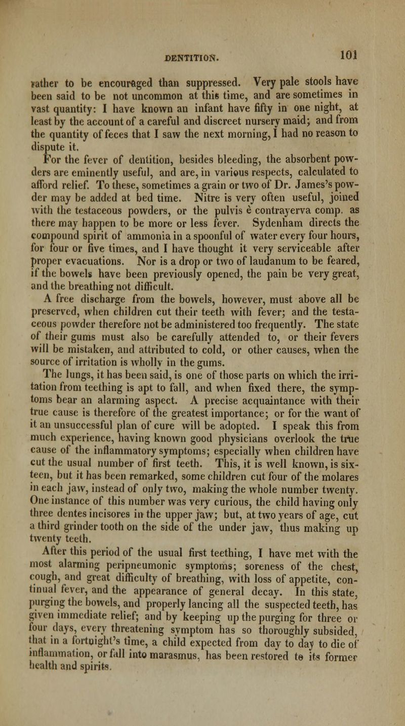 >ather to be encouraged than suppressed. Very pale stools have been said to be not uncommon at this time, and are sometimes in vast quantity: I have known an infant have fifty in one night, at least by the account of a careful and discreet nursery maid; and from the quantity of feces that I saw the next morning, I had no reason to dispute it. For the fever of dentition, besides bleeding, the absorbent pow- ders are eminently useful, and are, in various respects, calculated to afford relief. To these, sometimes a grain or two of Dr. James's pow- der may be added at bed time. Nitre is very often useful, joined with the testaceous powders, or the pulvis e contrayerva comp. as there may happen to be more or less fever. Sydenham directs the compound spirit of ammonia in a spoonful of water every four hours, for four or five times, and I have thought it very serviceable after proper evacuations. Nor is a drop or two of laudanum to be feared, if the bowels have been previously opened, the pain be very great, and the breathing not difficult. A free discharge from the bowels, however, must above all be preserved, when children cut their teeth with fever; and the testa- ceous powder therefore not be administered too frequently. The state of their gums must also be carefully attended to, or their fevers will be mistaken, and attributed to cold, or other causes, when the source of irritation is wholly in the gums. The lungs, it has been said, is one of those parts on which the irri- tation from teething is apt to fall, and when fixed there, the symp- toms bear an alarming aspect. A precise acquaintance with their true cause is therefore of the greatest importance; or for the want of it an unsuccessful plan of cure will be adopted. I speak this from much experience, having known good physicians overlook the true cause of the inflammatory symptoms; especially when children have cut the usual number of first teeth. This, it is well known, is six- teen, but it has been remarked, some children cut four of the molares in each jaw, instead of only two, making the whole number twenty. One instance of this number was very curious, the child having only three dentes incisores in the upper jaw; but, at two years of age, cut a third grinder tooth on the side of the under jaw, thus making up twenty teeth. After this period of the usual first teething, I have met with the most alarming peripneumonic symptoms; soreness of the chest, cough, and great difficulty of breathing, with loss of appetite, con- tinual fever, and the appearance of general decay. In this state, purging the bowels, and properly lancing all the suspected teeth, has given immediate relief; and by keeping up the purging for three or four days, every threatening symptom has so thoroughly subsided, that in a fortnight's time, a child expected from day to day to die of inflammation, or fall into marasmus, has been restored te its former health and spirits.