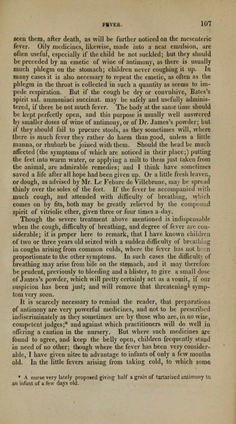 seen them, after death, as will be further noticed on the mesenteric fever. Oily medicines, likewise, made into a neat emulsion, are often useful, especially if the child be not suckled; but they should be preceded by an emetic of wine of antimony, as there is usually much phlegm on the stomach; children never coughing it up. In many cases it is also necessary to repeat the emetic, as often as the phlegm in the throat is collected in such a quantity as seems to im- pede respiration. But if the cough be dry or convulsive, Bates's spirit sal. ammoniaci succinat. may be safely and usefully adminis- tered, if there be not much fever. The body at the same time should be kept perfectly open, and this purpose is usually well answered by smaller doses of wine of antimony, or of Dr. James's powder; but if they should fail to procure stools, as they sometimes will, where there is much fever they rather do harm than good, unless a little manna, or rhubarb be joined with them. Should the head be much affected (the symptoms of which are noticed in their place;) putting the feet into warm water, or applying a milt to them just taken from the animal, are admirable remedies; and I think have sometimes saved a life after all hope had been given up. Or a little fresh leaven, or dough, as advised by Mr. Le Febure de Villebrune, may be spread thinly over the soles of the feet. If the fever be accompanied with much cough, and attended with difficulty of breathing, which comes on by fits, both may be greatly relieved by the compound spirit of vitriolic ether, given three or four times a day. Though the severe treatment above mentioned is indispensable when the cough, difficulty of breathing, and degree of fever are con- siderable; it is proper here to remark, that I have known children of two or three years old seized with a sudden difficulty of breathing in coughs arising from common colds, where the fever has not been proportionate to the other symptoms. In such cases the difficulty of breathing may arise from bile on the stomach, and it may therefore be prudent, previously to bleeding and a blister, to give a small dose of James's powder, which will pretty certainly act as a vomit, if our suspicion has been just; and will remove that threatening1 symp- tom very soon. It is scarcely necessary to remind the reader, that preparations pf antimony are very powerful medicines, and not to be prescribed indiscriminately as they sometimes are by those who are, in no wise, competent judges;* and against which practitioners will do well in offering a caution in the nursery. But where such medicines are found to agree, and keep the belly open, children frequently stand in need of no other; though where the fever has been very consider- able, I have given nitre to advantage to infants of only a few months old. In the little fevers arising from taking cold, to which some • A nurse very lately proposed giving half a grain of tartarised antimony to an infant of a few days old.