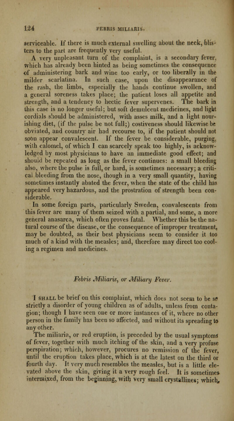 serviceable. If there is much external swelling about the neck, blis- ters to the part are frequently very useful. A very unpleasant turn of the complaint, is a secondary fever, which has already been hinted as being sometimes the consequence of administering bark and wine too early, or too liberally in the milder scarlatina. In such case, upon the disappearance of the rash, the limbs, especially the hands continue swollen, and a general soreness takes place; the patient loses all appetite and strength, and a tendency to hectic fever supervenes. The bark in this case is no longer useful; but soft demulcent medicines, and light cordials should be administered, with asses milk, and a light nour- ishing diet, (if the pulse be not full;) costiveness should likewise be obviated, and country air had recourse to, if the patient should not soOn appear convalescent. If the fever be considerable, purging, with calomel, of which I can scarcely speak too highly, is acknow- ledged by most physicians to have an immediate good effect; and should be repeated as long as the fever continues: a small bleeding also, where the pulse is full, or hard, is sometimes necessary; a criti- cal bleeding from the nose, though in a very small quantity, having sometimes instantly abated the fever, when the state of the child has appeared very hazardous, and the prostration of strength been con- siderable. In some foreign parts, particularly Sweden, convalescents from this fever are many of them seized with a partial, and some, a more general anasarca, which often proves fatal. Whether this be the na- tural course of the disease, or the consequence of improper treatment, may be doubted, as their best physicians seem to consider it too much of a kind with the measles; and, therefore may direct too cool- ing a regimen and medicines. Febris Miliaris, or Miliary Fever. I Shall be brief on this complaint, which does not seem to be so strictly a disorder of young children as of adults, unless from conta- gion; though I have seen one or more instances of it, where no other person in the family has been so affected, and without its spreading to any other. The miliaria, or red eruption, is preceded by the usual symptoms of fever, together with much itching of the skin, and a very profuse perspiration; which, however, procures no remission of the fever, until the eruption takes place, which is at the latest on the third or fourth day. It very much resembles the measles, but is a little ele- vated above the skin, giving it a very rough feel. It is sometimes intermixed, from the beginning, with very small crystallines; which..