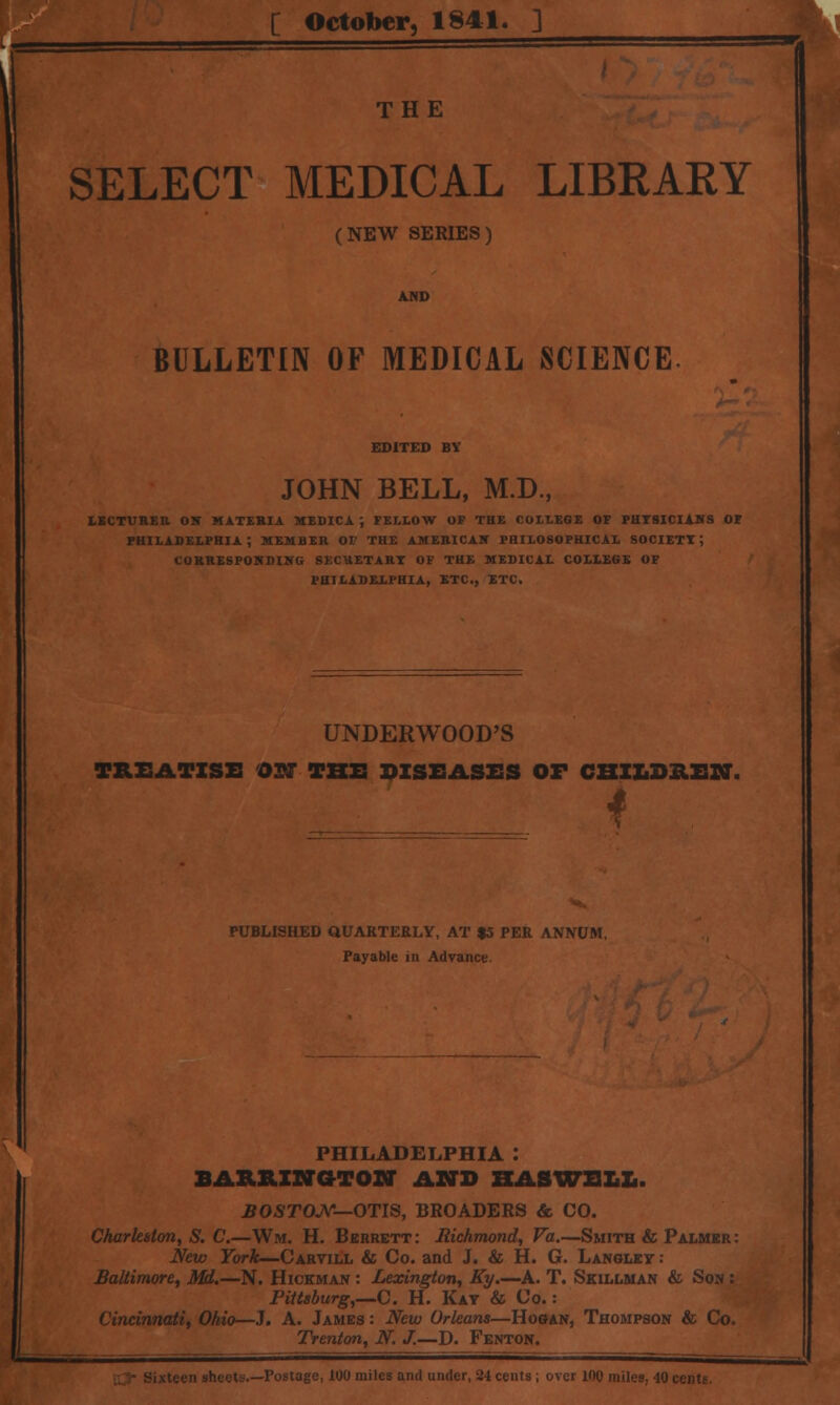[ October, 1841. ] THE SELECT MEDICAL LIBRARY (NEW SERIES) AND BULLETIN OF MEDICAL SCIENCE. EDITED BV JOHN BELL, M.D., LECTURER OK MATERIA HEDICA ; FELLOW OF THE COLLEGE OF PHYSICIANS OF PHILADELPHIA; MEMBER OF THE AMERICA* PHILOSOPHICAL SOCIETY; CORRESPONDING SECRETARY OF THE MEDICAL COLLEGE OF PHILADELPHIA, ETC., ETC. UNDERWOOD'S TREATISE OCT THE DISEASES OF CHILDREN. 4 PUBLISHED QUARTERLY, AT $5 PER ANNUM. Payable in Advance. PHILADELPHIA : BARRINGTON AND HASWELL. BOSTON— OTIS, BROADERS & CO. Charleston, S. C.—Wm, H. Berrett: Richmond, Va.—Smith & Palmer : New York—Carvill & Co. and J. & H. G. Langley : Baltimore, Mi.—N. Hickman : Lexington, Ky.—A. T. Skillman & Son : Pittsburg,—C. H. Kay & Co.: Cincinnati, Ohio—J. A. James : New Orleans—Hogan, Thompson & Co. Trenton, N. J.—D. Fenton. ■■'■ts.—Postage, 100 miles and under, 24 cents ; over 100 miles, 40 eel