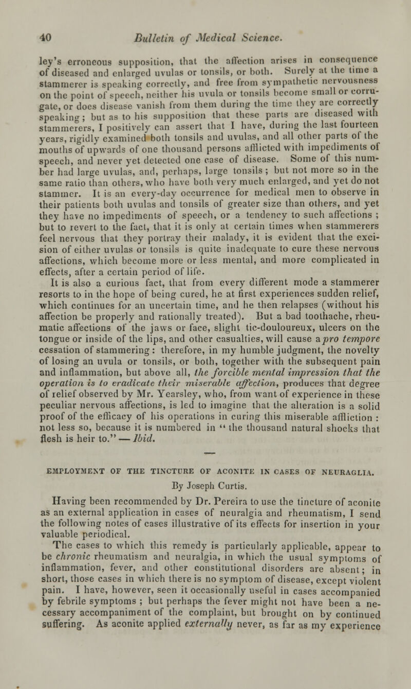 ley's erroneous supposition, that the affection arises in consequence of diseased and enlarged uvulas or tonsils, or both. Surely at the time a stammerer is speaking correctly, and free from sympathetic nervousness on the point of speech, neither his uvula or tonsils become small or corru- gate, or does disease vanish from them during the time they are correctly- speaking; but as to his supposition that these parts are diseased with stammerers, I positively can assert that I have, during the last fourteen years, rigidly examined both tonsils and uvulas, and all other parts of the mouths of upwards of one thousand persons afflicted with impediments of speech, and never yet detected one case of disease. Some of this num- ber had large uvulas, and, perhaps, large tonsils ; but not more so in the same ratio tlian others, who have both very much enlarged, and yet do not stammer. It is an every-day occurrence for medical men to observe in their patients both uvulas and tonsils of greater size than others, and yet they have no impediments of speech, or a tendency to such affections ; but to revert to the fact, that it is only at certain times when stammerers feel nervous that they portray their malady, it is evident that the exci- sion of either uvulas or tonsils is quite inadequate to cure these nervous affections, which become more or less mental, and more complicated in effects, after a certain period of life. It is also a curious fact, that from every different mode a stammerer resorts to in the hope of being cured, he at first experiences sudden relief, which continues for an uncertain time, and he then relapses (without his affection be properly and rationally treated). But a bad toothache, rheu- matic affections of the jaws or face, slight tic-douloureux, ulcers on the tongue or inside of the lips, and other casualties, will cause a pro tempore cessation of stammering : therefore, in my humble judgment, the novelty of losing an uvula or tonsils, or both, together with the subsequent pain and inflammation, but above all, the forcible mental impression that the operation is to eradicate their miserable affection, produces that degree of relief observed by Mr. Yearsley, who, from want of experience in these peculiar nervous affections, is led to imagine that the alteration is a solid proof of the efficacy of his operations in curing this miserable affliction : not less so, because it is numbered in  the thousand natural shocks that flesh is heir to. — Ibid. EMPLOYMENT OF THE TINCTURE OF ACONITE IN CASES OF NEURAGLIA. By Joseph Curtis. Having been recommended by Dr. Pereira to use the tincture of aconite as an external application in cases of neuralgia and rheumatism, I send the following notes of cases illustrative of its effects for insertion in your valuable periodical. The cases to which this remedy is particularly applicable, appear to be chronic rheumatism and neuralgia, in which the usual symptoms of inflammation, fever, and other constitutional disorders are absent; in short, those cases in which there is no symptom of disease, except violent pain. I have, however, seen it occasionally useful in cases accompanied by febrile symptoms ; but perhaps the fever might not have been a ne- cessary accompaniment of the complaint, but brought on by continued suffering. As aconite applied externally never, as far as my experience