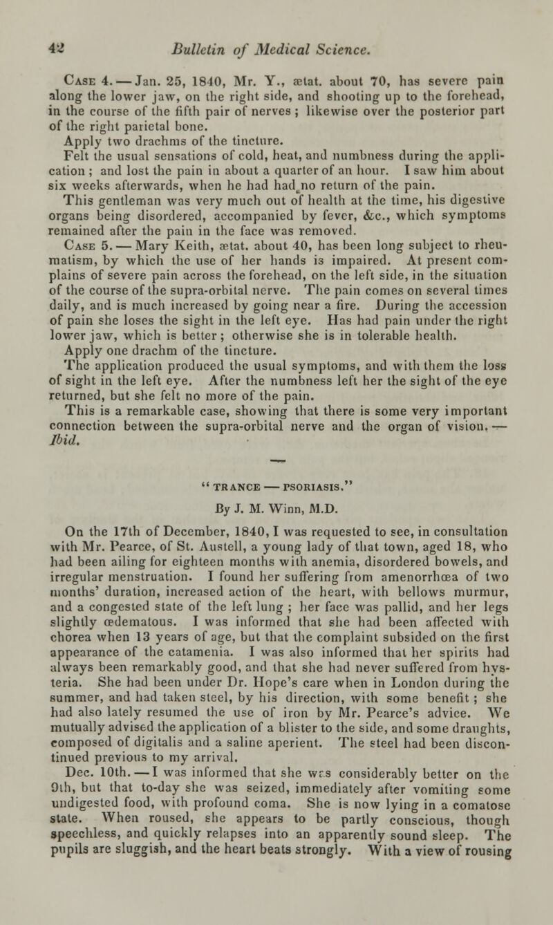 Case 4. — Jan. 25, 1840, Mr. Y., aetat. about 70, has severe pain along the lower jaw, on the right side, and shooting up to the forehead, in the course of the fifth pair of nerves ; likewise over the posterior part of the right parietal bone. Apply two drachms of the tincture. Felt the usual sensations of cold, heat, and numbness during the appli- cation ; and lost the pain in about a quarter of an hour. I saw him about six weeks afterwards, when he had had^no return of the pain. This gentleman was very much out of health at the time, his digestive organs being disordered, accompanied by fever, &c, which symptoms remained after the pain in the face was removed. Case 5. — Mary Keith, aetat. about 40, has been long subject to rheu- matism, by which the use of her hands is impaired. At present com- plains of severe pain across the forehead, on the left side, in the situation of the course of the supra-orbital nerve. The pain comes on several times daily, and is much increased by going near a fire. During the accession of pain she loses the sight in the left eye. Has had pain under the right lower jaw, which is better; otherwise she is in tolerable health. Apply one drachm of the tincture. The application produced the usual symptoms, and with them the loss of sight in the left eye. After the numbness left her the sight of the eye returned, but she felt no more of the pain. This is a remarkable case, showing that there is some very important connection between the supra-orbital nerve and the organ of vision, ■»— Ibid.  TRANCE PSORIASIS, By J. M. Winn, M.D. On the 17th of December, 1840,1 was requested to see, in consultation with Mr. Pearce, of St. Austell, a young lady of that town, aged 18, who had been ailing for eighteen months with anemia, disordered bowels, and irregular menstruation. I found her suffering from amenorrhcea of two months' duration, increased action of the heart, with bellows murmur, and a congested state of the left lung ; her face was pallid, and her legs slightly cedematous. I was informed that she had been affected with chorea when 13 years of age, but that the complaint subsided on the first appearance of the catamenia. I was also informed that her spirits had always been remarkably good, and that she had never suffered from hys- teria. She had been under Dr. Hope's care when in London during the summer, and had taken steel, by his direction, with some benefit ; she had also lately resumed the use of iron by Mr. Pearce's advice. We mutually advised the application of a blister to the side, and some draughts, composed of digitalis and a saline aperient. The steel had been discon- tinued previous to my arrival. Dec. 10th.—I was informed that she wrs considerably better on the 9th, but that to-day she was seized, immediately after vomiting some undigested food, with profound coma. She is now lying in a comatose state. When roused, she appears to be partly conscious, though speechless, and quickly relapses into an apparently sound sleep. The pupils are sluggish, and the heart beats strongly. With a view of rousing