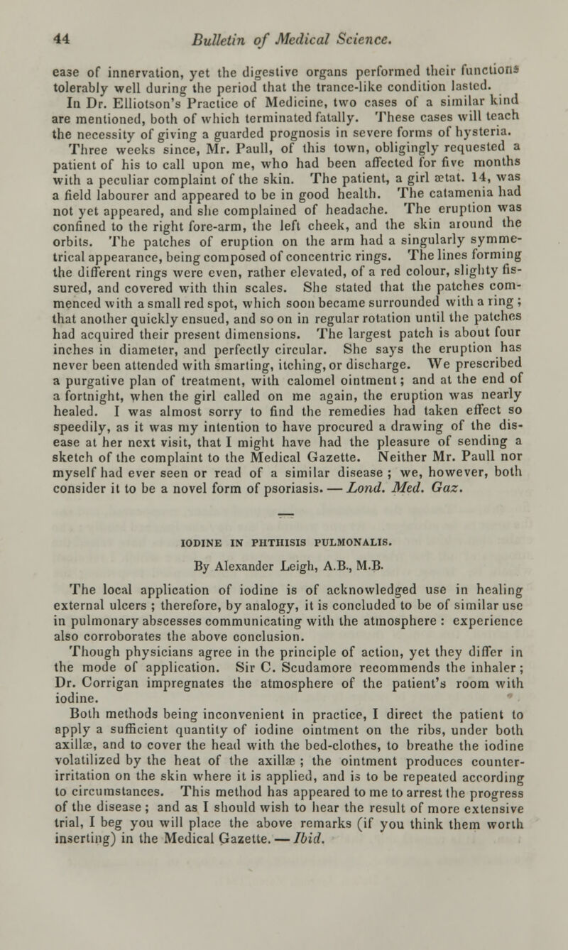 ease of innervation, yet the digestive organs performed their functions tolerably well during the period that the trance-like condition lasted. In Dr. Elliotson's Practice of Medicine, two cases of a similar kind are mentioned, both of which terminated fatally. These cases will teach the necessity of giving a guarded prognosis in severe forms of hysteria. Three weeks since, Mr. Paull, of this town, obligingly requested a patient of his to call upon me, who had been affected for five months with a peculiar complaint of the skin. The patient, a girl aetat. 14, was a field labourer and appeared to be in good health. The catamenia had not yet appeared, and she complained of headache. The eruption was confined to the right fore-arm, the left cheek, and the skin around the orbits. The patches of eruption on the arm had a singularly symme- trical appearance, being composed of concentric rings. The lines forming the different rings were even, rather elevated, of a red colour, slighty fis- sured, and covered with thin scales. She stated that the patches com- menced with a small red spot, which soon became surrounded with a ring ; that another quickly ensued, and so on in regular rotation until the patches had acquired their present dimensions. The largest patch is about four inches in diameter, and perfectly circular. She says the eruption has never been attended with smarting, itching, or discharge. We prescribed a purgative plan of treatment, with calomel ointment; and at the end of a fortnight, when the girl called on me again, the eruption was nearly healed. I was almost sorry to find the remedies had taken effect so speedily, as it was my intention to have procured a drawing of the dis- ease at her next visit, that I might have had the pleasure of sending a sketch of the complaint to the Medical Gazette. Neither Mr. Paull nor myself had ever seen or read of a similar disease ; we, however, both consider it to be a novel form of psoriasis. — Lond. Med. Gaz. IODINE IN PHTHISIS PULMONALIS. By Alexander Leigh, A.B., M.B. The local application of iodine is of acknowledged use in healing external ulcers ; therefore, by analogy, it is concluded to be of similar use in pulmonary abscesses communicating with the atmosphere : experience also corroborates the above conclusion. Though physicians agree in the principle of action, yet they differ in the mode of application. Sir C. Scudamore recommends the inhaler; Dr. Corrigan impregnates the atmosphere of the patient's room with iodine. Both methods being inconvenient in practice, I direct the patient to apply a sufficient quantity of iodine ointment on the ribs, under both axillae, and to cover the head with the bed-clothes, to breathe the iodine volatilized by the heat of the axillae ; the ointment produces counter- irritation on the skin where it is applied, and is to be repeated according to circumstances. This method has appeared to me to arrest the progress of the disease ; and as I should wish to hear the result of more extensive trial, I beg you will place the above remarks (if you think them worth inserting) in the Medical Gazette. — Ibid.