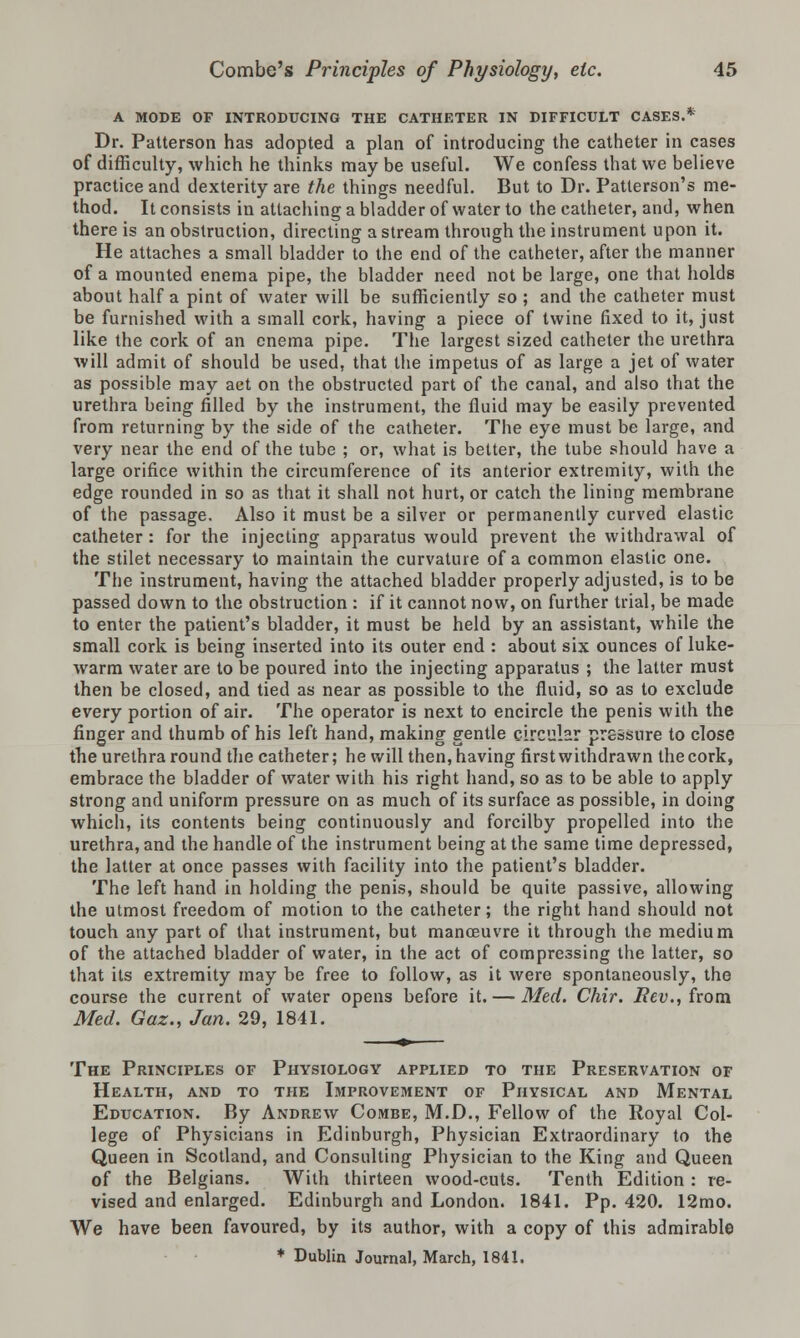 A MODE OF INTRODUCING THE CATHETER IN DIFFICULT CASES.* Dr. Patterson has adopted a plan of introducing the catheter in cases of difficulty, which he thinks may be useful. We confess that we believe practice and dexterity are the things needful. But to Dr. Patterson's me- thod. It consists in attaching a bladder of water to the catheter, and, when there is an obstruction, directing a stream through the instrument upon it. He attaches a small bladder to the end of the catheter, after the manner of a mounted enema pipe, the bladder need not be large, one that holds about half a pint of water will be sufficiently so ; and the catheter must be furnished with a small cork, having a piece of twine fixed to it, just like the cork of an enema pipe. The largest sized catheter the urethra will admit of should be used, that the impetus of as large a jet of water as possible may act on the obstructed part of the canal, and also that the urethra being filled by the instrument, the fluid may be easily prevented from returning by the side of the catheter. The eye must be large, and very near the end of the tube ; or, what is better, the tube should have a large orifice within the circumference of its anterior extremity, with the edge rounded in so as that it shall not hurt, or catch the lining membrane of the passage. Also it must be a silver or permanently curved elastic catheter : for the injecting apparatus would prevent the withdrawal of the stilet necessary to maintain the curvature of a common elastic one. The instrument, having the attached bladder properly adjusted, is to be passed down to the obstruction : if it cannot now, on further trial, be made to enter the patient's bladder, it must be held by an assistant, while the small cork is being inserted into its outer end : about six ounces of luke- warm water are to be poured into the injecting apparatus ; the latter must then be closed, and tied as near as possible to the fluid, so as to exclude every portion of air. The operator is next to encircle the penis with the finger and thumb of his left hand, making gentle circular pressure to close the urethra round the catheter; he will then, having first withdrawn the cork, embrace the bladder of water with his right hand, so as to be able to apply strong and uniform pressure on as much of its surface as possible, in doing which, its contents being continuously and forcilby propelled into the urethra, and the handle of the instrument being at the same time depressed, the latter at once passes with facility into the patient's bladder. The left hand in holding the penis, should be quite passive, allowing the utmost freedom of motion to the catheter; the right hand should not touch any part of that instrument, but manoeuvre it through the medium of the attached bladder of water, in the act of compressing the latter, so that its extremity may be free to follow, as it were spontaneously, the course the current of water opens before it. — Med. Chir. Rev., from Med. Gaz., Jan. 29, 1841. The Principles of Physiology applied to the Preservation of Health, and to the Improvement of Physical and Mental Education. By Andrew Combe, M.D., Fellow of the Royal Col- lege of Physicians in Edinburgh, Physician Extraordinary to the Queen in Scotland, and Consulting Physician to the King and Queen of the Belgians. With thirteen wood-cuts. Tenth Edition : re- vised and enlarged. Edinburgh and London. 1841. Pp. 420. 12mo. We have been favoured, by its author, with a copy of this admirable * Dublin Journal, March, 1841.