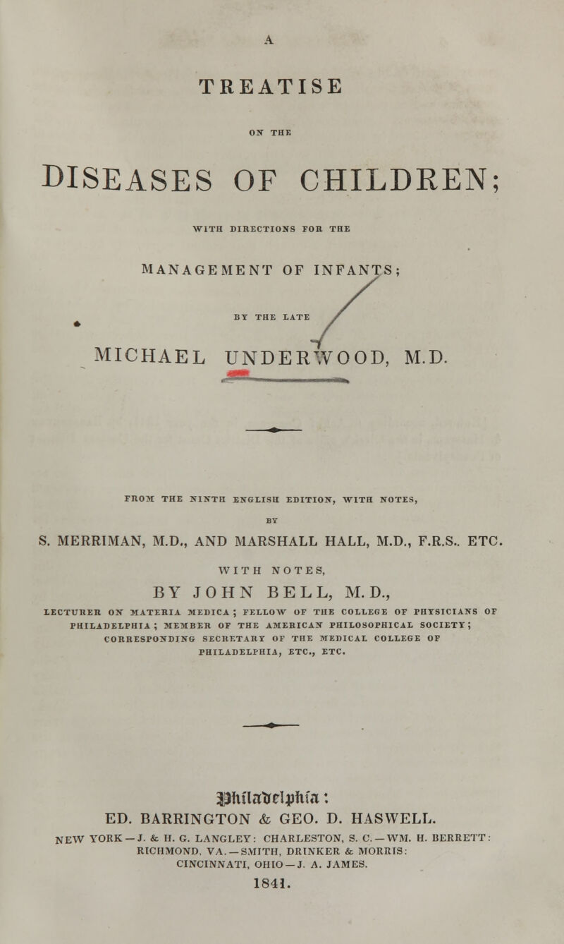 A TREATISE DISEASES OF CHILDREN; WITH DIRECTIONS FOB THE MANAGEMENT OF INFANTS; BY THE LATE MICHAEL UNDERWOOD, M.D. FROM THE NINTH ENGLISH EDITION, WITH NOTES, BY S. MERRIMAN, M.D., AND MARSHALL HALL, M.D., F.R.S.. ETC. WITH NOTES, BY JOHN BELL, M. D., LECTURER ON MATERIA MEDICA ; FELLOW OF THE COLLEGE OF PHYSICIANS OF PHILADELPHIA; MEMBER OF THE AMERICAN PHILOSOPHICAL SOCIETY; CORRESPONDING SECRETARY OF THE MEDICAL COLLEGE OF PHILADELPHIA, ETC., ETC. ED. BARRINGTON & GEO. D. HASWELL. NEW YORK —J. & H. G. LANGLEY: CHARLESTON, S. C.-WM, H. BERRETT: RICHMOND, VA. —SMITH, DRINKER & MORRIS: CINCINNATI, OHIO —J. A. JAMES. 1841.