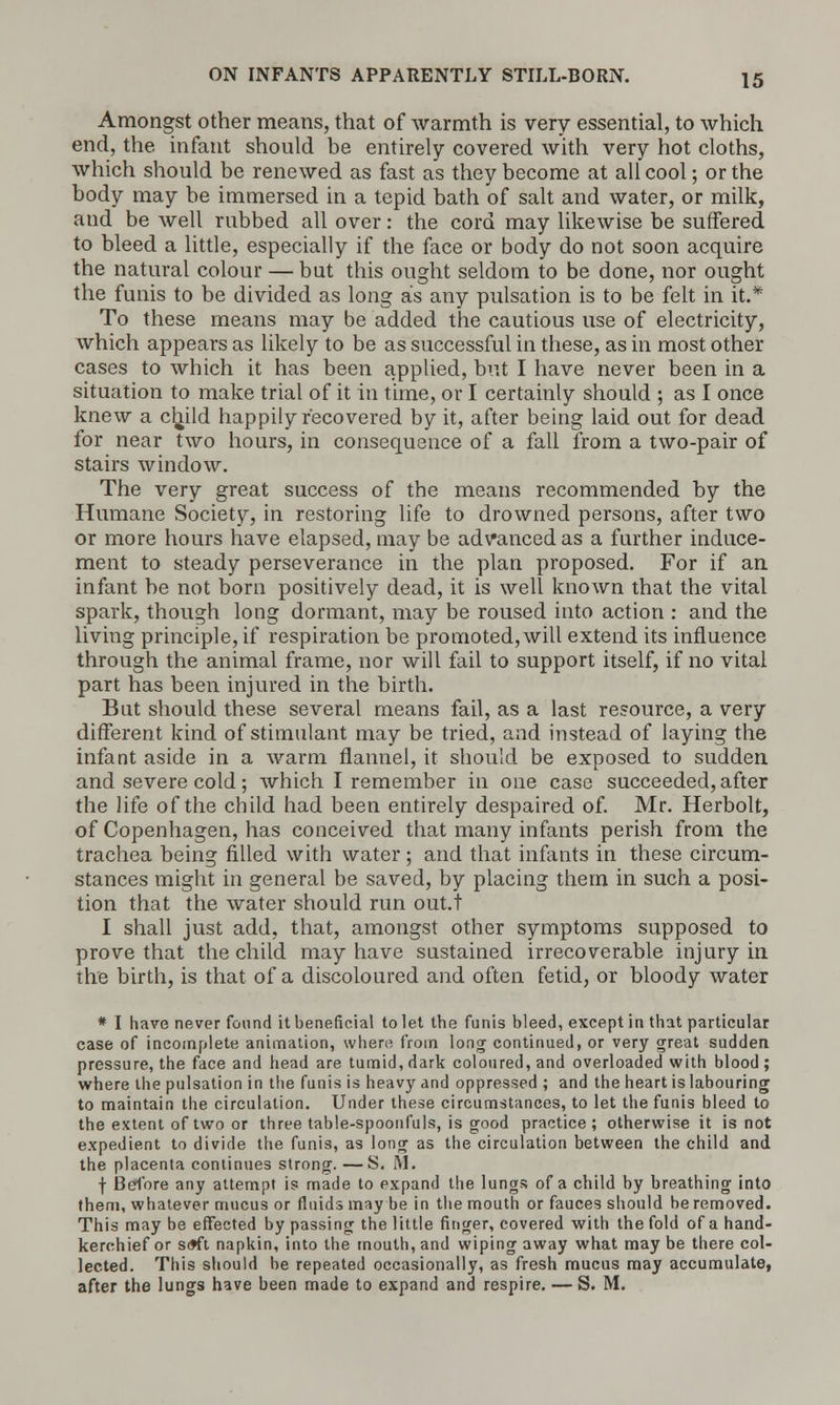 Amongst other means, that of warmth is very essential, to which end, the infant should be entirely covered with very hot cloths, which should be renewed as fast as they become at all cool; or the body may be immersed in a tepid bath of salt and water, or milk, aud be well rubbed all over: the cord may likewise be suffered to bleed a little, especially if the face or body do not soon acquire the natural colour — but this ought seldom to be done, nor ought the funis to be divided as long as any pulsation is to be felt in it.* To these means may be added the cautious use of electricity, which appears as likely to be as successful in these, as in most other cases to which it has been applied, but I have never been in a situation to make trial of it in time, or I certainly should ; as I once knew a child happily recovered by it, after being laid out for dead for near two hours, in consequence of a fall from a two-pair of stairs window. The very great success of the means recommended by the Humane Society, in restoring life to drowned persons, after two or more hours have elapsed, may be advanced as a further induce- ment to steady perseverance in the plan proposed. For if an infant be not born positively dead, it is well known that the vital spark, though long dormant, may be roused into action : and the living principle, if respiration be promoted, will extend its influence through the animal frame, nor will fail to support itself, if no vital part has been injured in the birth. But should these several means fail, as a last resource, a very different kind of stimulant may be tried, and instead of laying the infant aside in a warm flannel, it should be exposed to sudden and severe cold; which I remember in one case succeeded, after the life of the child had been entirely despaired of. Mr. Herbolt, of Copenhagen, has conceived that many infants perish from the trachea being filled with water; and that infants in these circum- stances might in general be saved, by placing them in such a posi- tion that the water should run out.t I shall just add, that, amongst other symptoms supposed to prove that the child may have sustained irrecoverable injury in the birth, is that of a discoloured and often fetid, or bloody water * I have never found it beneficial to let the funis bleed, except in that particular case of incomplete animation, where from long continued, or very great sudden pressure, the face and head are tumid, dark coloured, and overloaded with blood; where the pulsation in the funis is heavy and oppressed ; and the heart is labouring to maintain the circulation. Under these circumstances, to let the funis bleed to the extent of two or three table-spoonfuls, is good practice ; otherwise it is not expedient to divide the funis, as long as the circulation between the child and the placenta continues strong. —S. lM. f Before any attempt is made to expand the lungs of a child by breathing into them, whatever mucus or fluids may be in the mouth or fauces should be removed. This may be effected by passing the little finger, covered with the fold of a hand- kerchief or s<*ft napkin, into the mouth, and wiping away what maybe there col- lected. This should be repeated occasionally, as fresh mucus may accumulatet after the lungs have been made to expand and respire. — S. M.