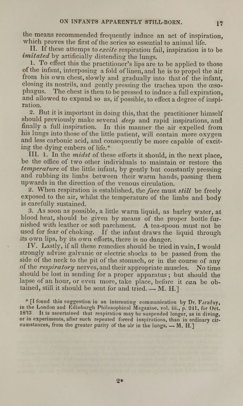 the means recommended frequently induce an act of inspiration, which proves the first of the series so essential to animal life. II. If these attemps to excite respiration fail, inspiration is to be imitated by artificially distending the lungs. 1. To effect this the practitioner's lips are to be applied to those of the infant, interposing a fold of linen, and he is to propel the air from his own chest, slowly and gradually into that of the infant, closing its nostrils, and gently pressing the trachea upon the oeso- phagus. The chest is then to be pressed to induce a full expiration, and allowed to expand so as, if possible, to effect a degree of inspi- ration. 2. But it is important in doing this, that the practitioner himself should previously make several deep and rapid inspirations, and finally a full inspiration. In this manner the air expelled from his lungs into those of the little patient, will contain more oxygen and less carbonic acid, and consequently be more capable of excit- ing the dying embers of life.* III. 1. In the midst of these efforts it should, in the next place, be the office of two other individuals to maintain or restore the temperature of the little infant, by gently but constantly pressing and rubbing its limbs between their warm hands, passing them upwards in the direction of the venous circulation. 2. When respiration is established, the face must still be freely exposed to the air, whilst the temperature of the limbs and body is carefully sustained. 3. As soon as possible, a little warm liquid, as barley water, at blood heat, should be given by means of the proper bottle fur- nished with leather or soft parchment. A tea-spoon must not be used for fear of choking. If the infant draws the liquid through its own lips, by its own efforts, there is no danger. IV. Lastly, if all these remedies should be tried in vain, I would strongly advise galvanic or electric shocks to be passed from the side of the neck to the pit of the stomach, or in the course of any of the respiratory nerves, and their appropriate muscles. No time should be lost in sending for a proper apparatus ; but should the lapse of an hour, or even more, take place, before it can be ob- tained, still it should be sent for and tried. — M. H.] * [I found this suggestion in an interesting communication by Dr. Faraday, in the London and Edinburgh Philosophical Magazine, vol. iii., p. 241, for Oct. 1833 It is ascertained that respiration may be suspended longer, as in diving, or in experiments, after such repeated forced inspirations, than in ordinary cir- cumstances, from the greater purity of the air in the lungs. — M. H.] 2*