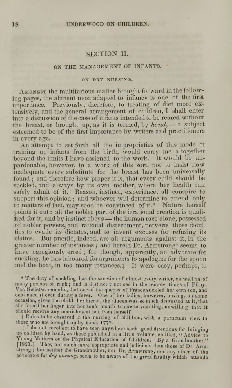 SECTION II. ON THE MANAGEMENT OF INFANTS. ON DRY NURSING. Amongst the multifarious matter brought forward in the follow- ing pages, the aliment most adapted to infancy is one of the first importance. Previously, therefore, to treating of diet more ex- tensively, and the general arrangement of children, I shall enter into a discussion of the case of infants intended to be reared without the breast, or brought up, as it is termed, by hand, — a subject esteemed to be of the first importance by writers and practitioners in every age. An attempt to set forth all the improprieties of this mode of training up infants from the birth, would carry me altogether beyond the limits I have assigned to the work. It would be un- pardonable, however, in a work of this sort, not to insist how inadequate every substitute for the breast has been universally found ; and therefore how proper it is, that every child should be suckled, and always by its own mother, where her health can safely admit of it. Reason, instinct, experience, all conspire to support this opinion ; and whoever will determine to attend only to matters of fact, may soon be convinced of it.* Nature herself points it out: all the nobler part of the irrational creation is quali- fied for it, and by instinct obeys — the human race alone, possessed of nobler powers, and rational discernment, perverts those facul- ties to evade its dictates, and to invent excuses for refusing its claims. But puerile, indeed, are all arguments against it, in the greater number of instances ; and herein Dr. Armstrong! seems to have egregiously erred; for though, apparently, an advocate for suckling, he has laboured for arguments to apologize for the spoon and the boat, in too many instances.^ It were easy, perhaps, to * The duty of suckling has the sanction of almost every writer, as well as of many persons of r;-.nk; and is distinctly noticed in the remote times of Pliny. Van Swieten remarks, that one of the queens of France suckled her own son, and continued it even during a fever. One of her ladies, however, having, on some occasion, given the child her breast, the Queen was so much disgusted at it, that she forced her finger into her son's mouth to excite vomiting, unwilling that it should receive any nourishment but from herself. f Rules to be observed in the nursing of children, with a particular view to those who are brought up by hand, 1777. t I do not recollect to have seen anywhere such good directions for bringing up children by hand, as those published in a little volume, entitled,  Advice to Young Mothers on the Physical Education of Children. By a Grandmother. [1823.] They are much more appropriate and judicious than those of Dr. Arm- strong ; but neither the Grandmother, nor Dr. Armstrong, nor any other of the advocates for dry nursing, seem to be aware of the great fatality which attends