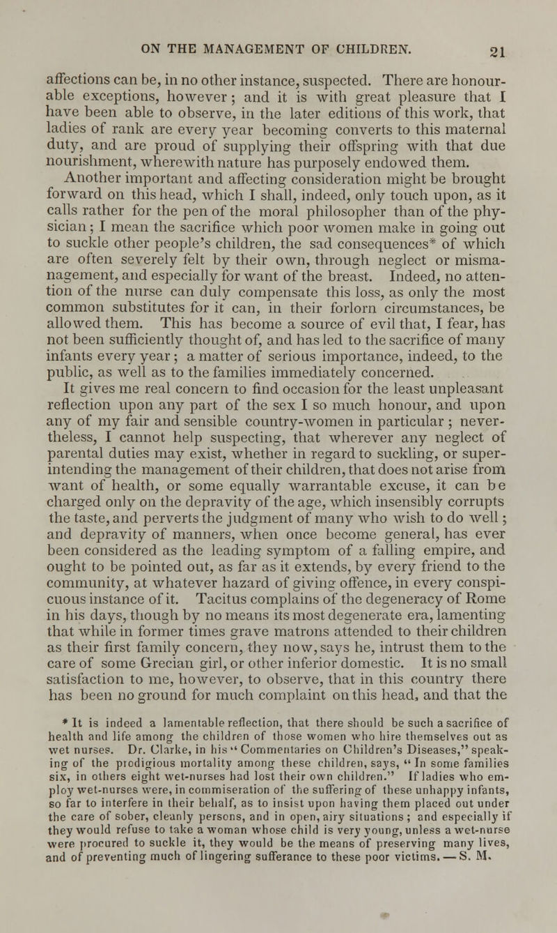 affections can be, in no other instance, suspected. There are honour- able exceptions, however; and it is with great pleasure that I have been able to observe, in the later editions of this work, that ladies of rank are every year becoming converts to this maternal duty, and are proud of supplying their offspring with that due nourishment, wherewith nature has purposely endowed them. Another important and affecting consideration might be brought forward on this head, which I shall, indeed, only touch upon, as it calls rather for the pen of the moral philosopher than of the phy- sician ; I mean the sacrifice which poor women make in going out to suckle other people's children, the sad consequences* of which are often severely felt by their own, through neglect or misma- nagement, and especially for want of the breast. Indeed, no atten- tion of the nurse can duly compensate this loss, as only the most common substitutes for it can, in their forlorn circumstances, be allowed them. This has become a source of evil that, I fear, has not been sufficiently thought of, and has led to the sacrifice of many infants every year; a matter of serious importance, indeed, to the public, as well as to the families immediately concerned. It gives me real concern to find occasion for the least unpleasant reflection upon any part of the sex I so much honour, and upon any of my fair and sensible country-women in particular ; never- theless, I cannot help suspecting, that wherever any neglect of parental duties may exist, whether in regard to suckling, or super- intending the management of their children, that does not arise from Avant of health, or some equally warrantable excuse, it can be charged only on the depravity of the age, which insensibly corrupts the taste, and perverts the judgment of many who wish to do well; and depravity of manners, when once become general, has ever been considered as the leading symptom of a falling empire, and ought to be pointed out, as far as it extends, by every friend to the community, at whatever hazard of giving offence, in every conspi- cuous instance of it. Tacitus complains of the degeneracy of Rome in his days, though by no means its most degenerate era, lamenting that while in former times grave matrons attended to their children as their first family concern, they now, says he, intrust them to the care of some Grecian girl, or other inferior domestic. It is no small satisfaction to me, however, to observe, that in this country there has been no ground for much complaint on this head, and that the ♦It is indeed a lamentable reflection, that there should be such a sacrifice of health and life among the children of those women who hire themselves out as wet nurses. Dr. Clarke, in his  Commentaries on Children's Diseases, speak- ing of the prodigious mortality among these children, says,  In some families six, in others eight wet-nurses had lost their own children. If ladies who em- ploy wet-nurses were, in commiseration of the suffering of these unhappy infants, so far to interfere in their behalf, as to insist upon having them placed out under the care of sober, cleanly persons, and in open, airy situations ; and especially if they would refuse to take a woman whose child is very young, unless a wet-nurse were procured to suckle it, they would be the means of preserving many lives, and of preventing much of lingering sufferance to these poor victims. — S. M.