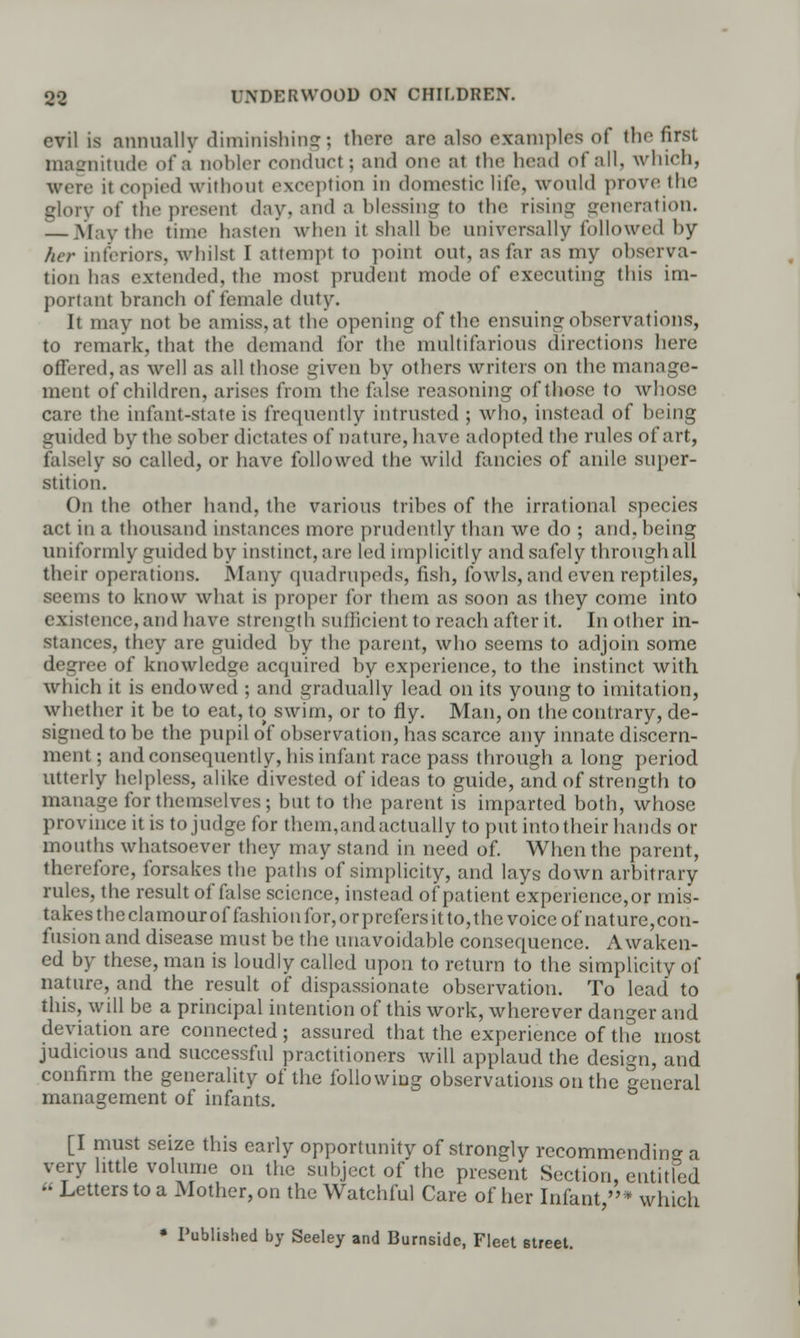 evil is annually diminishing; there are also examples of the first magnitude of a nobler conduct; and one at the head of all, which, were it copied without exception in domestic life, would prove the glory of the present day, and a blessing to the rising generation. — May the time hasten when it shall be universally followed by her interiors, whilst I attempt to point out, as far as my observa- tion has extended, the most prudent mode of executing this im- portant branch of female duty. It may not be amiss, at the opening of the ensuing observations, to remark, that the demand for the multifarious directions here offered, as well as all those given by others writers on the manage- ment of children, arises from the false reasoning of those to whose care the infant-state is frequently intrusted ; who, instead of being guided by the sober dictates of nature, have adopted the rules of art, falsely so called, or have followed the wild fancies of anile super- stition. On the other hand, the various tribes of the irrational species act in a thousand instances more prudently than we do ; and, being uniformly guided by instinct, are led implicitly and safely through all their operations. Many quadrupeds, fish, fowls, and even reptiles, seems to know what is proper for them as soon as they come into existence, and have strength sudicient to reach after it. In other in- stances, they are guided by the parent, who seems to adjoin some degree of knowledge acquired by experience, to the instinct with which it is endowed ; and gradually lead on its young to imitation, whether it be to eat, to swim, or to fly. Man, on the contrary, de- signed to be the pupil of observation, has scarce any innate discern- ment ; and consequently, his infant race pass through a long period utterly helpless, alike divested of ideas to guide, and of strength to manage for themselves; but to the parent is imparted both, whose province it is tojudge for them,and actually to put into their hands or mouths whatsoever they may stand in need of. When the parent, therefore, forsakes the paths of simplicity, and lays down arbitrary rules, the result of false science, instead of patient experience,or mis- takes the clamour of fashion for, or prefers it to, the voice of nature,con- fusion and disease must be the unavoidable consequence. Awaken- ed by these, man is loudly called upon to return to the simplicity of nature, and the result of dispassionate observation. To lead to this, will be a principal intention of this work, wherever danger and deviation are connected ; assured that the experience of the most judicious and successful practitioners will applaud the design, and confirm the generality of the following observations on the general management of infants. [I must seize this early opportunity of strongly recommending a very little volume on the subject of the present Section, entitled « Letters to a Mother, on the Watchful Care of her Infant,* which • Published by Seeley and Burnsidc, Fleet street.