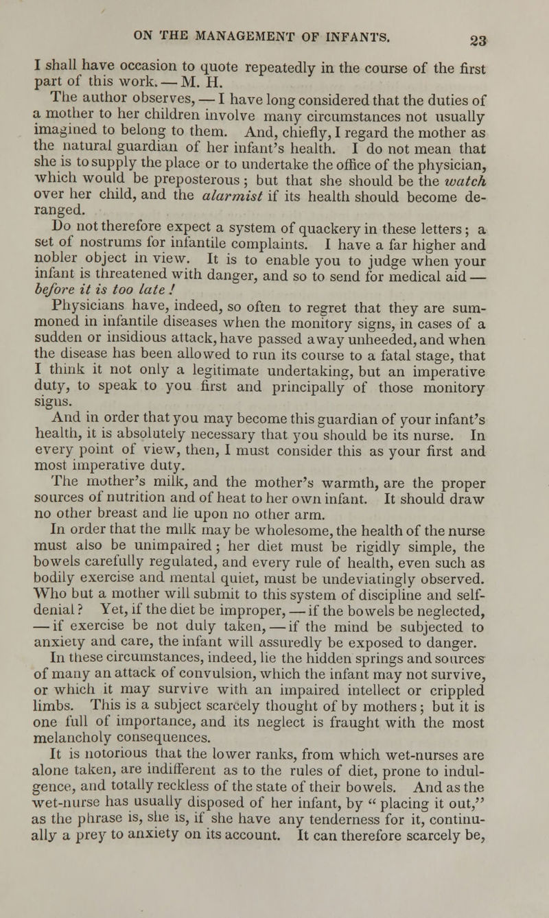 I shall have occasion to quote repeatedly in the course of the first part of this work. — M. H. The author observes, — I have long considered that the duties of a mother to her children involve many circumstances not usually imagined to belong to them. And, chiefly, I regard the mother as the natural guardian of her infant's health. I do not mean that she is to supply the place or to undertake the office of the physician, which would be preposterous; but that she should be the watch over her child, and the alarmist if its health should become de- ranged. Do not therefore expect a system of quackery in these letters; a set of nostrums for infantile complaints. I have a far higher and nobler object in view. It is to enable you to judge when your infant is threatened with danger, and so to send for medical aid — before it is too late ! Physicians have, indeed, so often to regret that they are sum- moned in infantile diseases when the monitory signs, in cases of a sudden or insidious attack, have passed away unheeded, and when the disease has been allowed to run its course to a fatal stage, that I think it not only a legitimate undertaking, but an imperative duty, to speak to you first and principally of those monitory signs. And in order that you may become this guardian of your infant's health, it is absolutely necessary that you should be its nurse. In every point of view, then, I must consider this as your first and most imperative duty. The mother's milk, and the mother's warmth, are the proper sources of nutrition and of heat to her own infant. It should draw no other breast and lie upon no other arm. In order that the milk may be wholesome, the health of the nurse must also be unimpaired; her diet must be rigidly simple, the bowels carefully regulated, and every rule of health, even such as bodily exercise and mental quiet, must be undeviatingly observed. Who but a mother will submit to this system of discipline and self- denial ? Yet, if the diet be improper, — if the bowels be neglected, — if exercise be not duly taken, — if the mind be subjected to anxiety and care, the infant will assuredly be exposed to danger. In these circumstances, indeed, lie the hidden springs and sources of many an attack of convulsion, which the infant may not survive, or which it may survive with an impaired intellect or crippled limbs. This is a subject scarcely thought of by mothers; but it is one full of importance, and its neglect is fraught with the most melancholy consequences. It is notorious that the lower ranks, from which wet-nurses are alone taken, are indifferent as to the rules of diet, prone to indul- gence, and totally reckless of the state of their bowels. And as the wet-nurse has usually disposed of her infant, by  placing it out, as the phrase is, she is, if she have any tenderness for it, continu- ally a prey to anxiety on its account. It can therefore scarcely be,