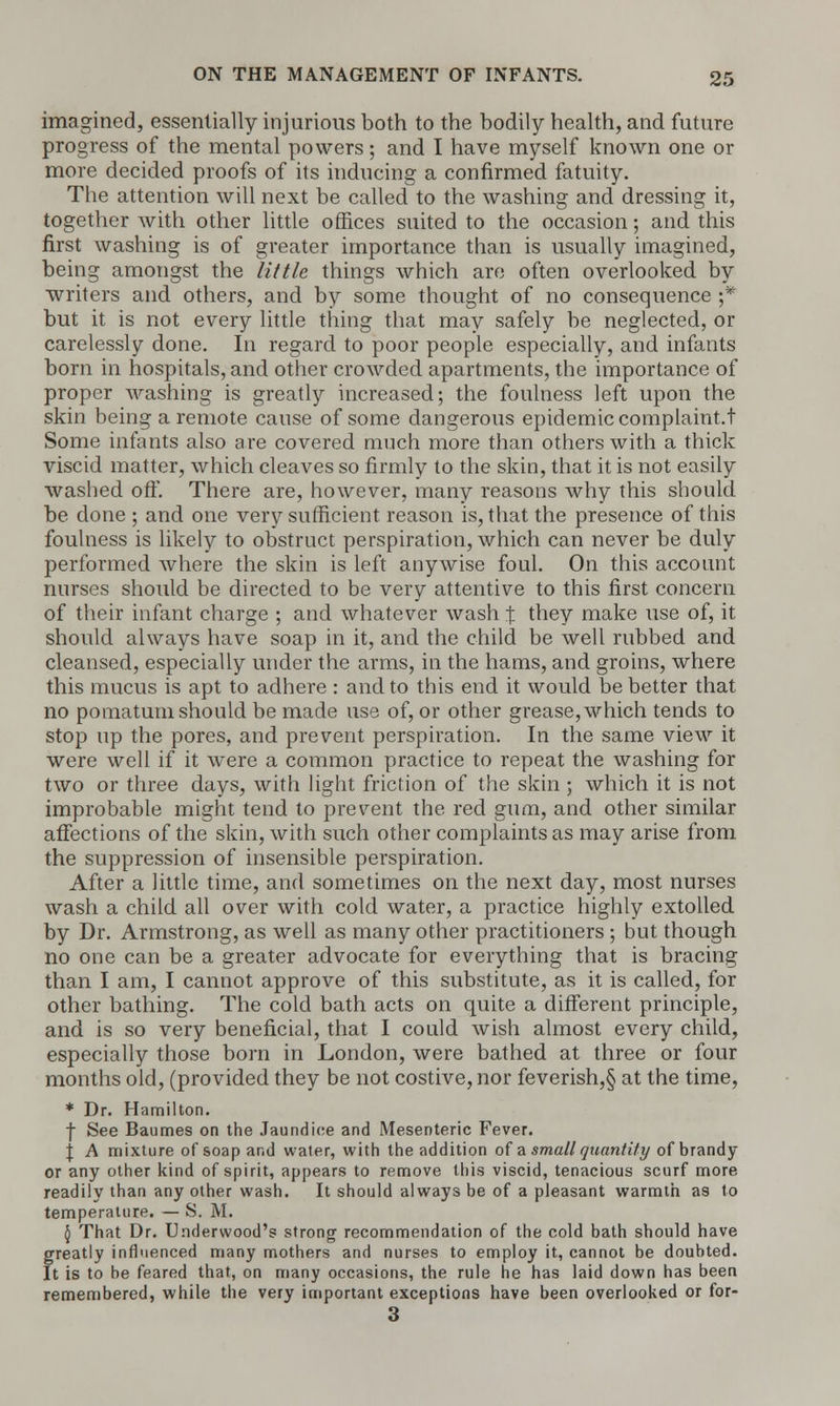 imagined, essentially injurious both to the bodily health, and future progress of the mental powers; and I have myself known one or more decided proofs of its inducing a confirmed fatuity. The attention will next be called to the washing and dressing it, together with other little offices suited to the occasion; and this first washing is of greater importance than is usually imagined, being amongst the little things which are often overlooked by writers and others, and by some thought of no consequence ;* but it is not every little thing that may safely be neglected, or carelessly done. In regard to poor people especially, and infants born in hospitals, and other crowded apartments, the importance of proper washing is greatly increased; the foulness left upon the skin being a remote cause of some dangerous epidemic complaint.t Some infants also are covered much more than others with a thick viscid matter, which cleaves so firmly to the skin, that it is not easily washed off. There are, however, many reasons why this should be done ; and one very sufficient reason is, that the presence of this foulness is likely to obstruct perspiration, which can never be duly performed where the skin is left anywise foul. On this account nurses should be directed to be very attentive to this first concern of their infant charge ; and whatever wash^ they make use of, it should always have soap in it, and the child be well rubbed and cleansed, especially under the arms, in the hams, and groins, where this mucus is apt to adhere : and to this end it would be better that no pomatum should be made use of, or other grease, which tends to stop up the pores, and prevent perspiration. In the same view it were well if it were a common practice to repeat the washing for two or three days, with light friction of the skin ; which it is not improbable might tend to prevent the red gum, and other similar affections of the skin, with such other complaints as may arise from the suppression of insensible perspiration. After a little time, and sometimes on the next day, most nurses wash a child all over with cold water, a practice highly extolled by Dr. Armstrong, as well as many other practitioners ; but though no one can be a greater advocate for everything that is bracing than I am, I cannot approve of this substitute, as it is called, for other bathing. The cold bath acts on quite a different principle, and is so very beneficial, that I could wish almost every child, especially those born in London, were bathed at three or four months old, (provided they be not costive, nor feverish,§ at the time, * Dr. Hamilton. -J- See Baumes on the Jaundice and Mesenteric Fever. \ A mixture of soap and water, with the addition of a small quantity of brandy or any other kind of spirit, appears to remove this viscid, tenacious scurf more readily than any other wash. It should always be of a pleasant warmth as to temperature. — S. M. § That Dr. Underwood's strong recommendation of the cold bath should have greatly influenced many mothers and nurses to employ it, cannot be doubted. It is to be feared that, on many occasions, the rule he has laid down has been remembered, while the very important exceptions have been overlooked or for- 3