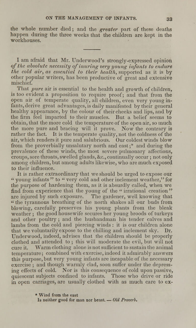 the whole number died; and the greater part of these deaths happen during the three weeks that the children are kept in the workhouses. I am afraid that Mr. Underwood's strongly-expressed opinion of the absolute necessity of inuring very young infants to endure the cold air, as essential to their health, supported as it is by other popular writers, has been productive of great and extensive mischief. That pure air is essential to the health and growth of children, is too evident a proposition to require proof; and that from the open air of temperate quality, all children, even very young in- fants, derive great advantages, is daily manifested by their general healthy appearance, by the colour of their cheeks and lips, and by the firm feel imparted to their muscles. But a belief seems to obtain, that the more cold the temperature of the open air, so much the more pure and bracing will it prove. Now the contrary is rather the fact. It is the temperate quality, not the coldness of the air, which renders it pure and salubrious. Our coldest winds blow from the proverbially unsalutary north and east ;* and during the prevalence of these winds, the most severe pulmonary affections, croups, sore throats, swelled glands, &c, continually occur ; not only among children, but among adults likewise, who are much exposed to their influence. It is rather extraordinary that we should be urged to expose our  young infants  to  very cold and other inclement weather, for the purpose of hardening them, as it is absurdly called, when we find from experience that the young of the  irrational creation  are injured by such exposure. The gardener, well knowing that  the tyrannous breathing of the north shakes all our buds from blowing, carefully preserves his young plants from the bleak weather ; the good housewife secures her young broods of turkeys and other poultry ; and the husbandman his tender calves and lambs from the cold and piercing winds : it is our children alone that we voluntarily expose to the chilling and inclement sky. Dr. Underwood, indeed, advises that the children should be properly clothed and attended to ; this will moderate the evil, but will not cure it. Warm clothing alone is not sufficient to sustain the animal temperature; combined with exercise, indeed it admirably answers this purpose, but very young infants are incapable of the necessary exercise ; and though warmly clad, soon suffer under the depress- ing effects of cold. Nor is this consequence of cold upon passive, quiescent subjects confined to infants. Those who drive or ride in open carriages, are usually clothed with as much care to ex- * Wind from the east Is neither good for man nor beast. — Old Proverb.