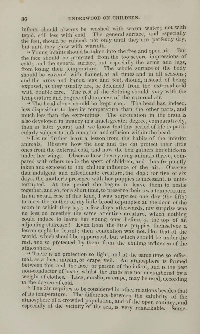 infants should always be cashed with warm water; not with tepid, still less with cold. The general surface, and especially the feet, should be rubbed, not only until they are perfectly dry, but until they glow with warmth. « Young infants should be taken into the free and open air. But the face should he protected from the too severe impressions of cold; and the general surface, but especially the arms and legs, from losing their temperature. The whole surface of the body should be covered with flannel, at all times and in all seasons; and the arms and hands, legs and feet, should, instead of being exposed, as they usually are, be defended from the external cold with double care. The rest of the clothing should vary with the temperature and degree of dampness of the external air.  The head alone should be kept cool. The head has, indeed, less disposition to lose its temperature than the other parts, and much less than the extremities. The circulation in the brain is also developed in infancy in a much greater degree, comparatively, than in later years: and we know that this period of life is parti- cularly subject to inflammation and effusion within the head.  Let us further learn a lesson from the habits of the inferior animals. Observe how the dog and the cat protect their little ones from the external cold, and how the hen gathers her chickens under her wings. Observe how these young animals thrive, com- pared with others made the sport of children, and thus frequently taken and exposed to the chilling influence of the air. Observe that indulgent and affectionate creature, the dog: for five or six days, the mother's presence with her puppies is incessant, is unin- terrupted. At this period she begins to leave them to nestle together, and so, for a short time, to preserve their own temperature. In an actual case of this kind, I was surprised one day (the fifth) to meet the mother of my little brood of puppies at the door of the room in which they lay; a few days afterwards, my surprise was no less on meeting the same attentive creature, which nothing could induce to leave her young ones before, at the top of an adjoining staircase ! Even from the little puppies themselves a lesson might be learnt; their contention was not, like that of the world, which should be uppermost, but which should be under the rest, and so protected by them from the chilling influence of the atmosphere.  There is no protection so light, and at the same time so effec- tual, as a lace, muslin, or crape veil. An atmosphere is formed between this and the face or person of the infant, and is the best non-conductor of heat; whilst the limbs are not encumbered by a weight of clothes. Lace, muslin, or crape, may be used, according to the degree of cold.  The air requires to be considered in other relations besides that of its temperature. The difference between the salubrity of the atmosphere of a crowded population, and of the open country, and especially of the vicinity of the sea, is very remarkable. Some-