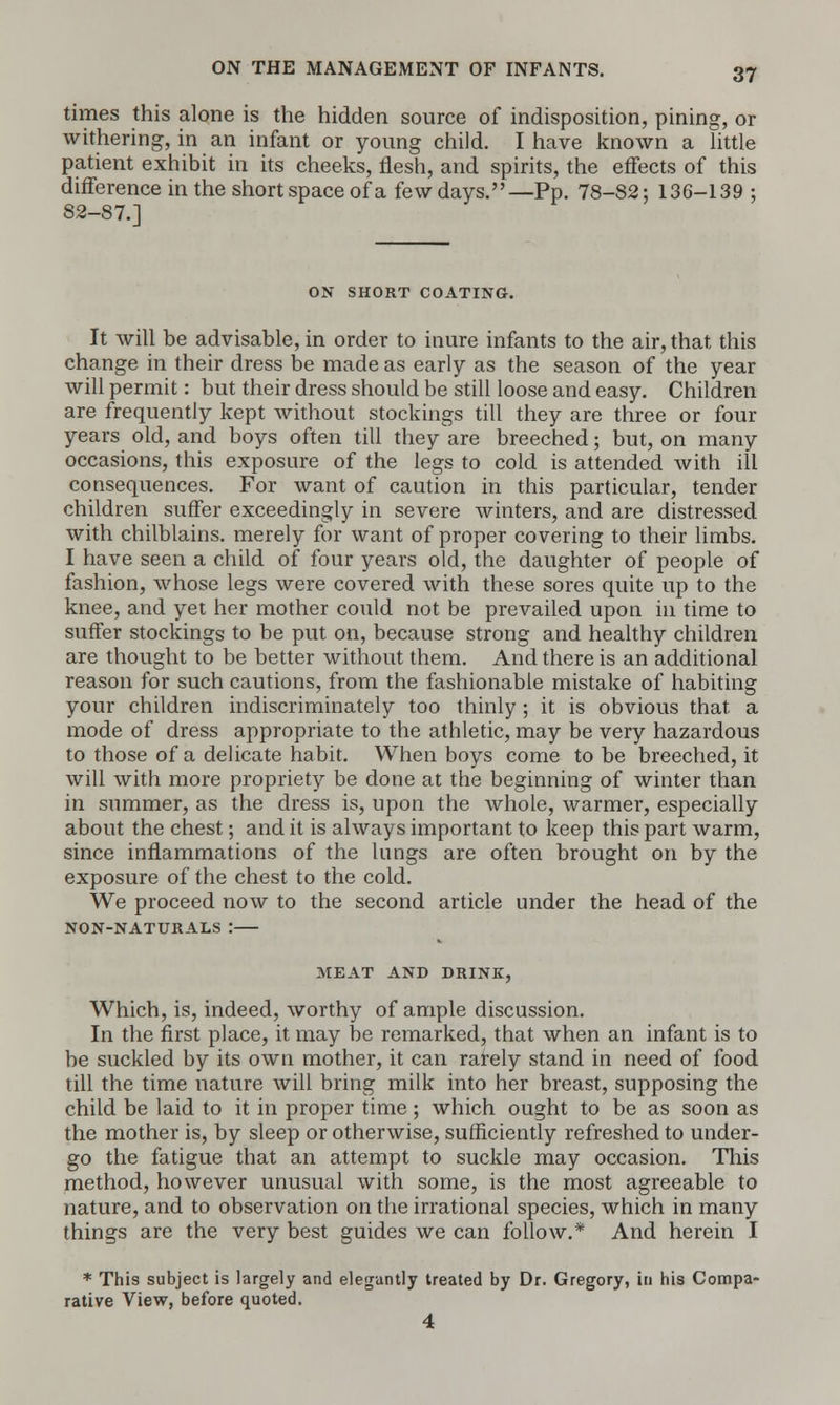 times this alone is the hidden source of indisposition, pining, or withering, in an infant or young child. I have known a little patient exhibit in its cheeks, flesh, and spirits, the effects of this difference in the short space of a few days.—Pp. 78-82; 136-139 ; 82-87.] ON SHORT COATING. It will be advisable, in order to inure infants to the air, that this change in their dress be made as early as the season of the year will permit: but their dress should be still loose and easy. Children are frequently kept without stockings till they are three or four years old, and boys often till they are breeched; but, on many occasions, this exposure of the legs to cold is attended with ill consequences. For want of caution in this particular, tender children suffer exceedingly in severe winters, and are distressed with chilblains, merely for want of proper covering to their limbs. I have seen a child of four years old, the daughter of people of fashion, whose legs were covered with these sores quite up to the knee, and yet her mother could not be prevailed upon in time to suffer stockings to be put on, because strong and healthy children are thought to be better without them. And there is an additional reason for such cautions, from the fashionable mistake of habiting your children indiscriminately too thinly ; it is obvious that a mode of dress appropriate to the athletic, may be very hazardous to those of a delicate habit. When boys come to be breeched, it will with more propriety be done at the beginning of winter than in summer, as the dress is, upon the whole, warmer, especially about the chest; and it is always important to keep this part warm, since inflammations of the lungs are often brought on by the exposure of the chest to the cold. We proceed now to the second article under the head of the NON-NATURALS : MEAT AND DRINK, Which, is, indeed, worthy of ample discussion. In the first place, it may be remarked, that when an infant is to be suckled by its own mother, it can rarely stand in need of food till the time nature will bring milk into her breast, supposing the child be laid to it in proper time; which ought to be as soon as the mother is, by sleep or otherwise, sufficiently refreshed to under- go the fatigue that an attempt to suckle may occasion. This method, however unusual with some, is the most agreeable to nature, and to observation on the irrational species, which in many things are the very best guides we can follow.* And herein I * This subject is largely and elegantly treated by Dr. Gregory, in his Compa- rative View, before quoted. 4