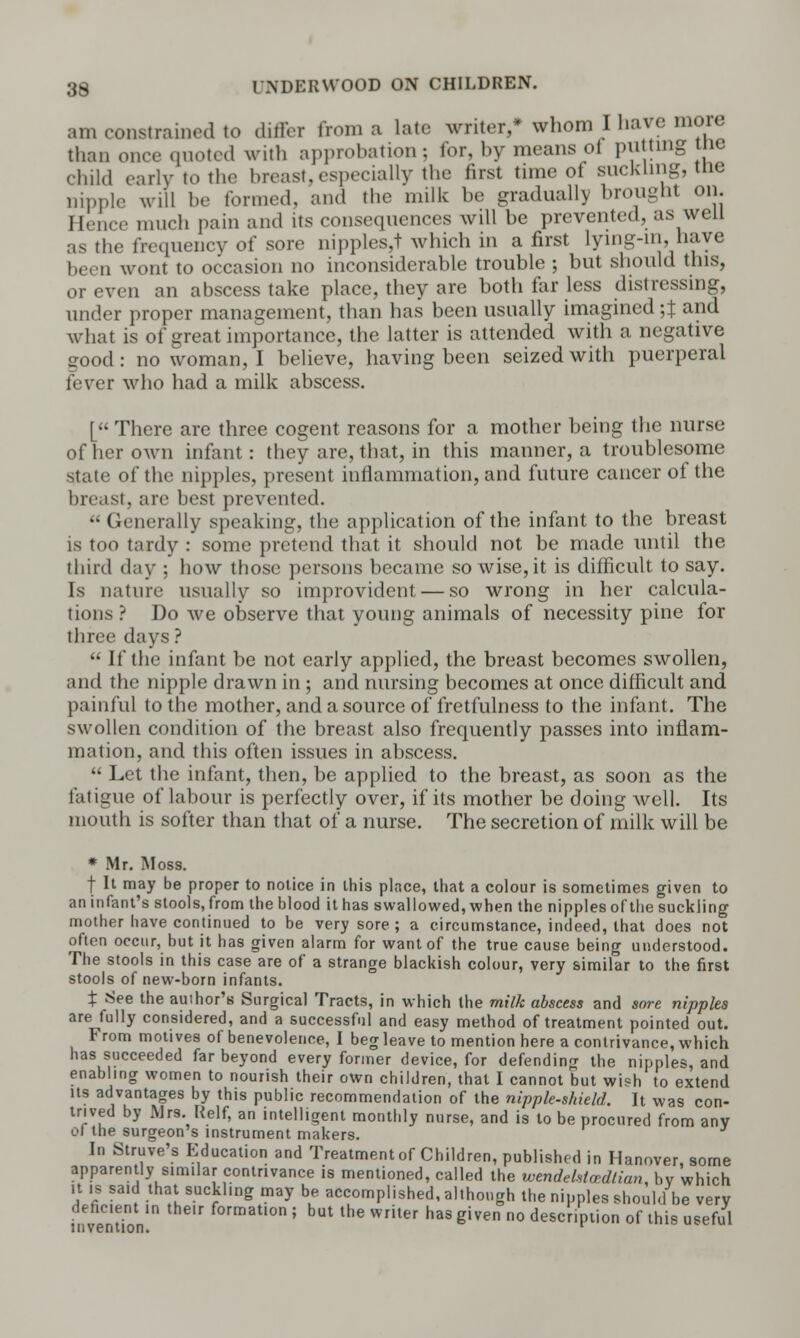 am constrained to differ from a late writer,* whom I have more than once quoted with approbation; tor, by means ot putting tn< child early to the breast,especially the first time of suckling, tne nipple will be formed, and the milk be gradually brought on. Hence much pain and its consequences will be prevented, as well as the frequency of sore nipples,! which in a first lying-in, have been wont to occasion no inconsiderable trouble ; but should this, or even an abscess take place, they are both far less distressing, under proper management, than has been usually imagined ;J and what is of great importance, the latter is attended with a negative good: no woman, I believe, having been seized with puerperal fever who had a milk abscess. [ There are three cogent reasons for a mother being the nurse of her own infant: they are, that, in this manner, a troublesome state of the nipples, present inflammation, and future cancer of the breast, arc best prevented.  Generally speaking, the application of the infant to the breast is too tardy : some pretend that it should not be made until the third day ; how those persons became so wise,it is difficult to say. Is nature usually so improvident — so wrong in her calcula- tions ? Do we observe that young animals of necessity pine for three days?  If the infant be not early applied, the breast becomes swollen, and the nipple drawn in ; and nursing becomes at once difficult and painful to the mother, and a source of fretfulness to the infant. The swollen condition of the breast also frequently passes into inflam- mation, and this often issues in abscess.  Let the infant, then, be applied to the breast, as soon as the fatigue of labour is perfectly over, if its mother be doing well. Its mouth is softer than that of a nurse. The secretion of milk will be * Mr. Moss. f It may be proper to notice in this place, that a colour is sometimes given to an infant's stools, from the blood it has swallowed, when the nipples of the suckling mother have continued to be very sore ; a circumstance, indeed, that does not often occur, but it has given alarm for want of the true cause being understood. The stools in this case are of a strange blackish colour, very similar to the first stools of new-born infants. t See the auihor's Surgical Tracts, in which the milk abscess and sore nipples are fully considered, and a successful and easy method of treatment pointed out. From motives of benevolence, I beg leave to mention here a contrivance, which has succeeded far beyond every former device, for defending the nipples, and enabling women to nourish their own children, that I cannot but wish to extend its advantages by this public recommendation of the nipple-shield. It was con- trived by Mrs. Relf, an intelligent monthly nurse, and is to be procured from any 01 the surgeon's instrument makers. In Struve's Education and Treatment of Children, published in Hanover, some apparently similar contrivance is mentioned, called the ivendetstcedlian, by which it 18 said that suckling may be accomplished, although the nipples should be very deficient in their formation ; but the writer has given no description of this useful
