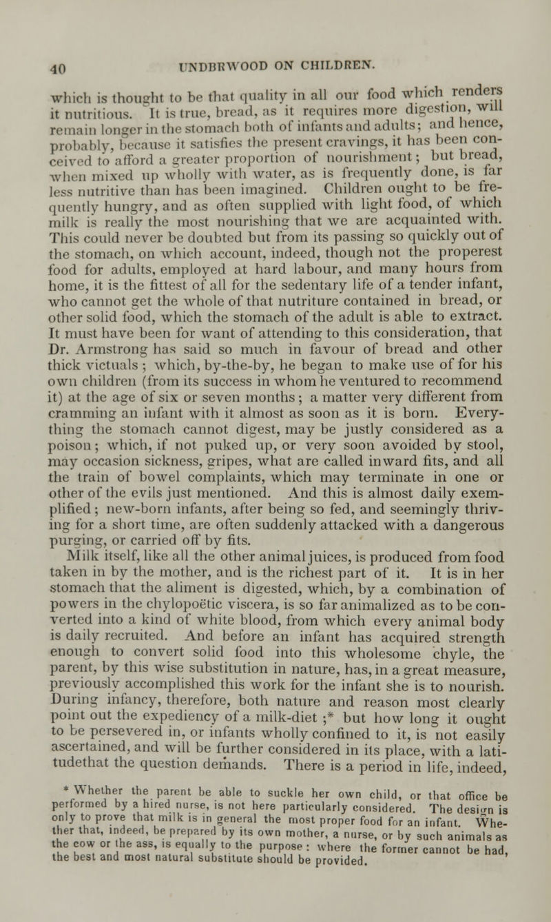 which is thought to be that quality in all our food which renders it nutritious, li is true, bread, as it requires more digestion, will remain longer in the stomach both of infants;uul adults; and hence, probably, because it satisfies the present cravings, it has been con- ceived to afford a greater proportion of nourishment; but bread, when mixed np wholly with water, as is frequently done, is far less nutritive than has been imagined. Children ought to be fre- quently hungry, and as often supplied with light food, of which milk is really the most nourishing that we are acquainted with. This could never be doubted but from its passing so quickly out of the stomach, on which account, indeed, though not the properest food for adults, employed at hard labour, and many hours from home, it is the fittest of all for the sedentary life of a tender infant, who cannot get the whole of that nutriture contained in bread, or other solid food, which the stomach of the adult is able to extract. It must have been for want of attending to this consideration, that Dr. Armstrong has said so much in favour of bread and other thick victuals ; which, by-the-by, he began to make use of for his own children (from its success in whom he ventured to recommend it) at the age of six or seven months; a matter very different from cramming an infant with it almost as soon as it is born. Every- thing the stomach cannot digest, may be justly considered as a poison; which, if not puked up, or very soon avoided by stool, may occasion sickness, gripes, what are called inward fits, and all the train of bowel complaints, which may terminate in one or other of the evils just mentioned. And this is almost daily exem- plified ; new-born infants, after being so fed, and seemingly thriv- ing for a short time, are often suddenly attacked with a dangerous purging, or carried off by fits. Milk itself, like all the other animal juices, is produced from food taken in by the mother, and is the richest part of it. It is in her stomach that the aliment is digested, which, by a combination of powers in the chylopoetic viscera, is so far animalized as to be con- verted into a kind of white blood, from which every animal body is daily recruited. And before an infant has acquired strength enough to convert solid food into this wholesome chyle, the parent, by this wise substitution in nature, has, in a great measure, previously accomplished this work for the infant she is to nourish. During infancy, therefore, both nature and reason most clearly point out the expediency of a milk-diet ;* but how long it ought to be persevered in, or infants wholly confined to it, is not easily ascertained, and will be further considered in its place, with a lati- tudethat the question demands. There is a period in life, indeed, * Whether the parent be able to suckle her own child, or that office be performed by a hired nurse, is not here particularly considered. The design is only to prove that milk is in general the most proper food for an infant Whe- ther that, indeed, he prepared by its own mother, a nurse, or by such animals as the cow or the ass, .s equally to the purpose : where the former cannot be had, the best and most natural substitute should be provided.