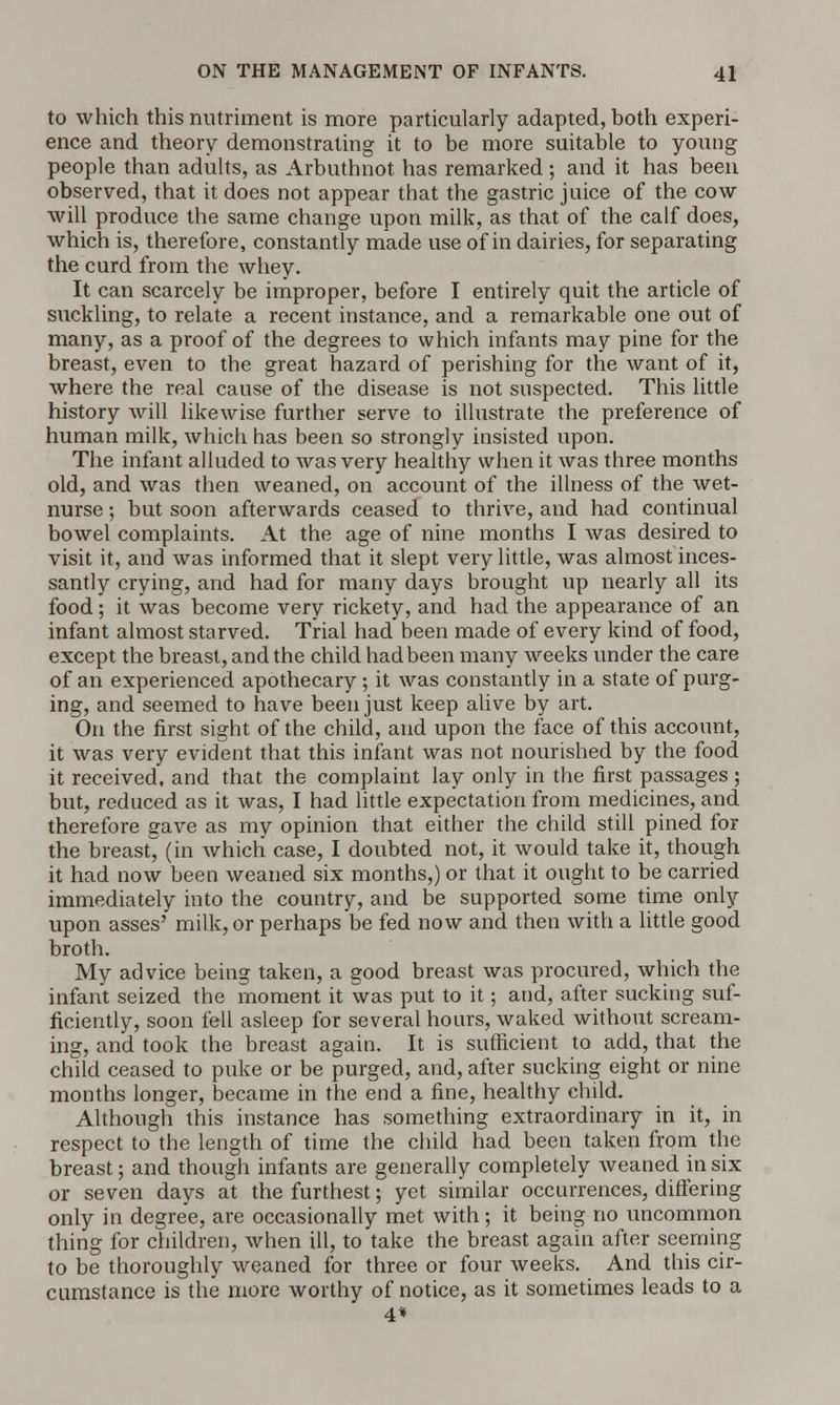 to which this nutriment is more particularly adapted, both experi- ence and theory demonstrating it to be more suitable to young people than adults, as Arbuthnot has remarked ; and it has been observed, that it does not appear that the gastric juice of the cow- will produce the same change upon milk, as that of the calf does, which is, therefore, constantly made use of in dairies, for separating the curd from the whey. It can scarcely be improper, before I entirely quit the article of suckling, to relate a recent instance, and a remarkable one out of many, as a proof of the degrees to which infants may pine for the breast, even to the great hazard of perishing for the want of it, where the real cause of the disease is not suspected. This little history will likewise further serve to illustrate the preference of human milk, which has been so strongly insisted upon. The infant alluded to was very healthy when it was three months old, and was then weaned, on account of the illness of the wet- nurse ; but soon afterwards ceased to thrive, and had continual bowel complaints. At the age of nine months I was desired to visit it, and was informed that it slept very little, was almost inces- santly crying, and had for many days brought up nearly all its food; it was become very rickety, and had the appearance of an infant almost starved. Trial had been made of every kind of food, except the breast, and the child had been many weeks under the care of an experienced apothecary; it was constantly in a state of purg- ing, and seemed to have been just keep alive by art. On the first sight of the child, and upon the face of this account, it was very evident that this infant was not nourished by the food it received, and that the complaint lay only in the first passages ; but, reduced as it was, I had little expectation from medicines, and therefore gave as my opinion that either the child still pined for the breast, (in which case, I doubted not, it would take it, though it had now been weaned six months,) or that it ought to be carried immediately into the country, and be supported some time only upon asses' milk, or perhaps be fed now and then with a little good broth. My advice being taken, a good breast was procured, which the infant seized the moment it was put to it; and, after sucking suf- ficiently, soon fell asleep for several hours, waked without scream- ing, and took the breast again. It is sufficient to add, that the child ceased to puke or be purged, and, after sucking eight or nine months longer, became in the end a fine, healthy child. Although this instance has something extraordinary in it, in respect to the length of time the child had been taken from the breast; and though infants are generally completely weaned in six or seven days at the furthest; yet similar occurrences, differing only in degree, are occasionally met with; it being no uncommon thing for children, when ill, to take the breast again after seeming to be thoroughly weaned for three or four weeks. And this cir- cumstance is the more worthy of notice, as it sometimes leads to a 4*