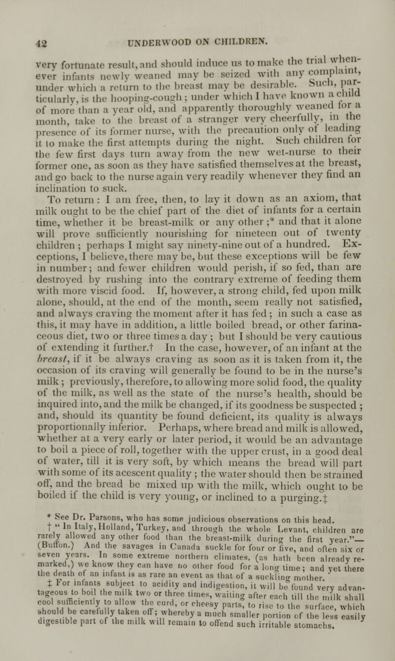 verv fortunate result, and should induce us to make the trial when- evrr infanta newly weaned may he seized with any complaint, under which a return to the breast may be desirable. Such, par- ticularly, is the hooping-cough : under which I have known a ctiuo of more than a year old, and apparently thoroughly weaned tor a month, take to the breast of a stranger very cheerfully, m the presence of its former nurse, with the precaution only ot leading it to make the first attempts during the night. Such children for the few first days turn away from the new wet-nurse to their former one, as soon as they have satisfied themselves at the hreast, and go back to the nurse again very readily whenever they find an inclination to suck. To return : I am free, then, to lay it down as an axiom, that milk ought to be the chief part of the diet of infants for a certain time, whether it be breast-milk or any other ;* and that it alone will prove sufficiently nourishing for nineteen out of twenty children; perhaps I mighi say ninety-nine out of a hundred. Ex- ceptions, I believe, then- may be, but these exceptions will be few in number; and fewer children would perish, if so fed, than are destroyed by rushing into the contrary extreme of feeding them with more viscid food. If, however, a strong child, fed upon milk alone, should, at the end of the month, seem really not satisfied, and always craving the moment after it has fed; in such a case as this, it may have in addition, a little boiled bread, or other farina- ceous diet, two or three times a day ; but I should be very cautious of extending it further.t In the case, however, of an infant at the breast, if it be always craving as soon as it is taken from it, the occasion of its craving will generally be found to be in the nurse's milk; previously, therefore, to allowing more solid food, the quality of the milk, as well as the state of the nurse's health, should be inquired into, and the milk be changed, if its goodness be suspected ; and, should its quantity be found deficient, its quality is always proportionally inferior. Perhaps, where bread and milk is allowed, whether at a very early or later period, it would be an advantage to boil a piece of roll, together with the upper crust, in a good deal of water, till it is very soft, by which means the bread will part with some of its acescent quality ; the water should then be strained off, and the bread be mixed up with the milk, which ought to be boiled if the child is very young, or inclined to a purging.^ » See Dr. Parsons, who has some judicious observations on this head. t Ini Italy,Holland, Turkey, and through the whole Levant, children are rarely allowed any other food than the breast-milk during the first year.— (Buffon.) And the savages in Canada suckle for four or five, and often six or seven years. In some extreme northern climates, (as hath been already re- marked) we know they can have no other food for a long time; and yet there the death of an infant is as rare an event as that of a suckling mother ' % For infants subject to acidity and indigestion, it will be found very advan- tageous to boil the milk two or three times, wai.ing after each till the milk shall cool sufficiently o allow the curd, or cheesy parts, to rise to the surface, which should be carefully taken off; whereby a much smaller portion of the less easily digestible part of the milk will remain to offend such irritable stomachs.
