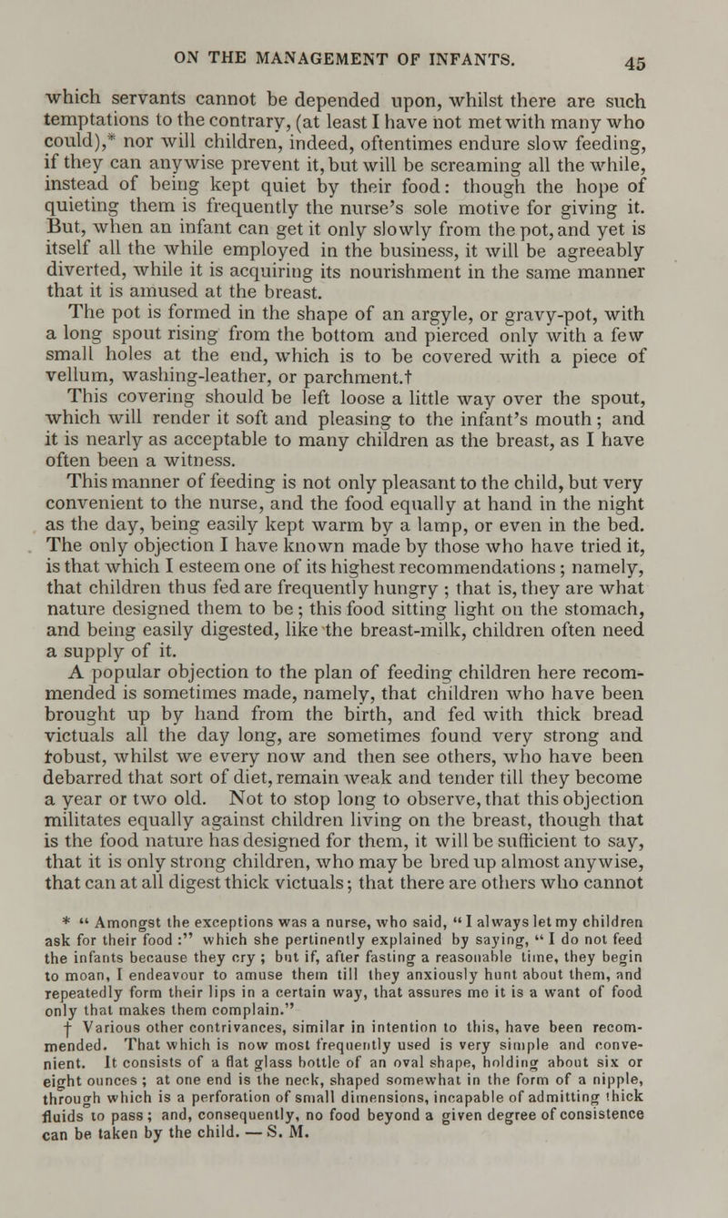 which servants cannot be depended upon, whilst there are such temptations to the contrary, (at least I have not met with many who could),* nor will children, indeed, oftentimes endure slow feeding, if they can anywise prevent it, but will be screaming all the while, instead of being kept quiet by their food: though the hope of quieting them is frequently the nurse's sole motive for giving it. But, when an infant can get it only slowly from the pot, and yet is itself all the while employed in the business, it will be agreeably diverted, while it is acquiring its nourishment in the same manner that it is amused at the breast. The pot is formed in the shape of an argyle, or gravy-pot, with a long spout rising from the bottom and pierced only with a few small holes at the end, which is to be covered with a piece of vellum, washing-leather, or parchment.t This covering should be left loose a little way over the spout, which will render it soft and pleasing to the infant's mouth; and it is nearly as acceptable to many children as the breast, as I have often been a witness. This manner of feeding is not only pleasant to the child, but very convenient to the nurse, and the food equally at hand in the night as the day, being easily kept warm by a lamp, or even in the bed. The only objection I have known made by those who have tried it, is that which I esteem one of its highest recommendations; namely, that children thus fed are frequently hungry ; that is, they are what nature designed them to be; this food sitting light on the stomach, and being easily digested, like the breast-milk, children often need a supply of it. A popular objection to the plan of feeding children here recom- mended is sometimes made, namely, that children who have been brought up by hand from the birth, and fed with thick bread victuals all the day long, are sometimes found very strong and robust, whilst we every now and then see others, who have been debarred that sort of diet, remain weak and tender till they become a year or two old. Not to stop long to observe, that this objection militates equally against children living on the breast, though that is the food nature has designed for them, it will be sufficient to say, that it is only strong children, who may be bred up almost anywise, that can at all digest thick victuals; that there are others who cannot *  Amongst the exceptions was a nurse, who said,  I always let my children ask for their food : which she pertinently explained by saying,  I do not feed the infants because they cry ; but if, after fasting a reasonable time, they begin to moan, I endeavour to amuse them till they anxiously hunt about them, and repeatedly form their lips in a certain way, that assures me it is a want of food only that makes them complain. •j- Various other contrivances, similar in intention to this, have been recom- mended. That which is now most frequently used is very simple and conve- nient. It consists of a flat glass bottle of an oval shape, holding about six or eight ounces ; at one end is the neck, shaped somewhat in the form of a nipple, through which is a perforation of small dimensions, incapable of admitting hick fluids to pass; and, consequently, no food beyond a given degree of consistence can be taken by the child. —S. M.