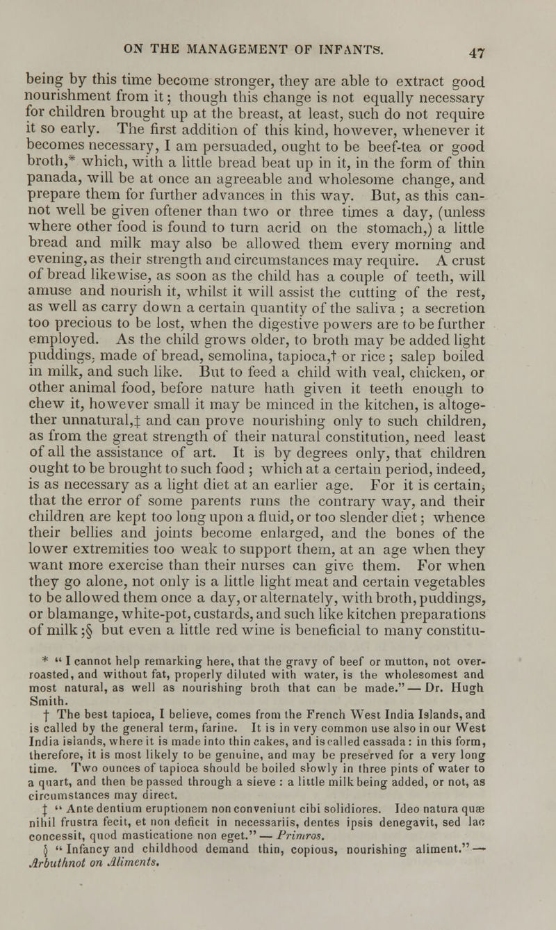 being by this time become stronger, they are able to extract good nourishment from it; though this change is not equally necessary for children brought up at the breast, at least, such do not require it so early. The first addition of this kind, however, whenever it becomes necessary, I am persuaded, ought to be beef-tea or good broth,* which, with a little bread beat up in it, in the form of thin panada, will be at once an agreeable and wholesome change, and prepare them for further advances in this way. But, as this can- not well be given oftener than two or three times a day, (unless where other food is found to turn acrid on the stomach,) a little bread and milk may also be allowed them every morning and evening, as their strength and circumstances may require. A crust of bread likewise, as soon as the child has a couple of teeth, will amuse and nourish it, whilst it will assist the cutting of the rest, as well as carry down a certain quantity of the saliva ; a secretion too precious to be lost, when the digestive powers are to be further employed. As the child grows older, to broth may be added light puddings,, made of bread, semolina, tapioca,t or rice ; salep boiled in milk, and such like. But to feed a child with veal, chicken, or other animal food, before nature hath given it teeth enough to chew it, however small it may be minced in the kitchen, is altoge- ther unnatural,J and can prove nourishing only to such children, as from the great strength of their natural constitution, need least of all the assistance of art. It is by degrees only, that children ought to be brought to such food ; which at a certain period, indeed, is as necessary as a light diet at an earlier age. For it is certain, that the error of some parents runs the contrary way, and their children are kept too long upon a fluid, or too slender diet; whence their bellies and joints become enlarged, and the bones of the lower extremities too weak to support them, at an age when they want more exercise than their nurses can give them. For when they go alone, not only is a little light meat and certain vegetables to be allowed them once a day, or alternately, with broth, puddings, or blamange, white-pot, custards, and such like kitchen preparations of milk ;§ but even a little red wine is beneficial to many constitu- *  I cannot help remarking here, that the gravy of beef or mutton, not over- roasted, and without fat, properly diluted with water, is the wholesomest and most natural, as well as nourishing broth that can be made. — Dr. Hugh Smith. I The best tapioca, I believe, comes from the French West India Islands, and is called by the general term, farine. It is in very common use also in our West India islands, where it is made into thin cakes, and is called cassada : in this form, therefore, it is most likely to be genuine, and may be preserved for a very long time. Two ounces of tapioca should be boiled slowly in three pints of water to a quart, and then be passed through a sieve : a little milk being added, or not, as circumstances may direct. I  Ante dentium eruptionem non conveniunt cibi solidiores. Ideo natura quae nihil frustra fecit, et non deficit in necessariis, dentes ipsis denegavit, sed lac concessit, quod masticatione non eget. — Primros. \  Infancy and childhood demand thin, copious, nourishing aliment. — Arbuthnot on Aliments,