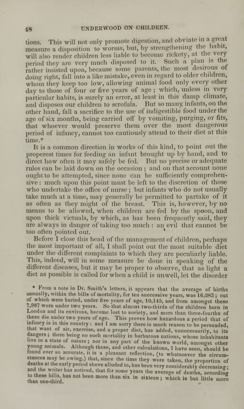 tions. This will not only promote digestion, and obviate in a trivat nire a disposition to worms, but> by strengthening the habit, will also render children less liable to become rickety, at the very period they are very much disposed to it. Such a plan is the rather insisted upon', because some parents, the most desirous of doing right, fall into a like mistake, even in regard to older children, whom they keep too low, allowing animal food only every other day to those of four or five years of age ; which, unless in very particular habits, is surely an error, at least in this damp climate, and disposes our children to scrofula. But so many infants, on the other hand, fall a sacrifice to the use of indigestible food under the age of six months, being carried off by vomiting, purging, or fits, that whoever would preserve them over the most dangerous period of infancy, cannot too cautiously attend to their diet at this time.* It is a common direction in works of this kind, to point out the properest times for feeding an infant brought up by hand, and to direct how often it may safely he fed. But no precise or adequate rules can be laid down on the occasion ; and on that account none ought to be attempted, since none can be sufficiently comprehen- sive : much upon this point must be left to the discretion of those who undertake the office of nurse ; but infants who do not usually take much at a time, may generally be permitted to partake of it as often as they might of the breast. This is, however, by no means to be allowed, when children are fed by the spoon, and upon thick victuals, by which, as has been frequently said, they are always in danger of taking too much : an evil that cannot be too often pointed out. v Before I close this head of the management of children, perhaps the most important of all, I shall point out the most suitable diet under the different complaints to which they are peculiarly liable. This, indeed, will in some measure be done in speaking of the different diseases, but it may be proper to observe, that as light a diet as possible is called for when a child is unwell, let the disorder * From a note in Dr. Smith's letters, it appears that the average of births annually, within the bills of mortality, for ten successive years, was 16,283 ; out of which were buried, under five years of age, 10,145, and from amongst these 7,987 were under two years. So that almost two-thirds of the children born in London and its environs, become lost to society, and more than three-fourths of these die under two years of age. This proves how hazardous a period that of infancy is in this country : and I am sorry there is much reason to be persuaded, that want of air, exercise, and a proper diet, has added, unnecessarily, to its dangers ; there being no such mortality in barbarous nations, whose inhabitants live in a state of nature; nor in any part of the known world, amongst other young animals. Although these, and other calculations, I have seen, should be found ever so accurate it is a pleasant reflection, (to whatsoever the circum- ?ATheB8.Mhy 10Wln?'),thuat' s,nne *f lime ,hey were taken, the proportion of deaths at the early period above alluded to, has been very considerably decreasing: and the writer hae noticed, that for some years the average of deaths, according to these b.Us has not been more than six in sixteen ; which is but little more