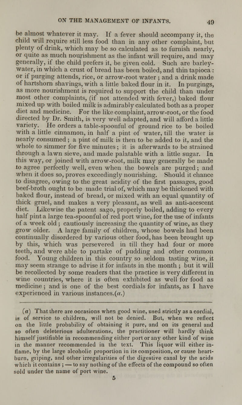 be almost whatever it may. If a fever should accompany it, the child will require still less food than in any other complaint, but plenty of drink, which may be so calculated as to furnish nearly, or quite as much nourishment as the infant will require, and may generally, if the child prefers it, be given cold. Such are barley- water, in which a crust of bread has been boiled, and thin tapioca : or if purging attends, rice, or arrow-root water ; and a drink made of hartshorn shavings, with a little baked flour in it. In purgings, as more nourishment is required to support the child than under most other complaints, (if not attended with fever,) baked flour mixed up with boiled milk is admirably calculated both as a proper diet and medicine. For the like complaint, arrow-root, or the food directed by Dr. Smith, is very well adapted, and will afford a little variety. He orders a table-spoonful of ground rice to be boiled with a little cinnamon, in half a pint of water, till the water is nearly consumed; a pint of milk is then to be added to it, and the whole to simmer for five minutes; it is afterwards to be strained through a lawn sieve, and made palatable with a little sugar. In this way, or joined with arrow-root, milk may generally be made to agree perfectly well, even when the bowels are purged; and when it does so, proves exceedingly nourishing. Should it chance to disagree, owing to the great acidity of the first passages, good beef-broth ought to be made trial of, which may be thickened with baked flour, instead of bread, or mixed with an equal quantity of thick gruel, and makes a very pleasant, as well as anti-acescent diet. Likewise the patent sago, properly boiled, adding to every half pint a large tea-spoonful of red port wine, for the use of infants of a week old; cautiously increasing the quantity of wine, as they grow older. A large family of children, whose bowels had been continually disordered by various other food, has been brought up by this, which was persevered in till they had four or more teeth, and were able to partake of pudding and other common food. Young children in this country so seldom tasting wine, it may seem strange to advise it for infants in the month ; but it will be recollected by some readers that the practice is very different in wine countries, where it is often exhibited as well for food as medicine; and is one of the best cordials for infants, as I have experienced in various instances.(a.) (a) That there are occasions when good wine, used strictly as a cordial, is of service to children, will not be denied. But, when we reflect on the little probability of obtaining it pure, and on its general and so often deleterious adulterations, the practitioner will hardly think himself justifiable in recommending either port or any other kind of wine in the manner recommended in the text. This liquor will either in- flame, by the large alcoholic proportion in its composition, or cause heart- burn, griping, and other irregularities of the digestive canal by the acids which it contains ; — to say nothing of the effects of the compound so often sold under the name of port wine. 5