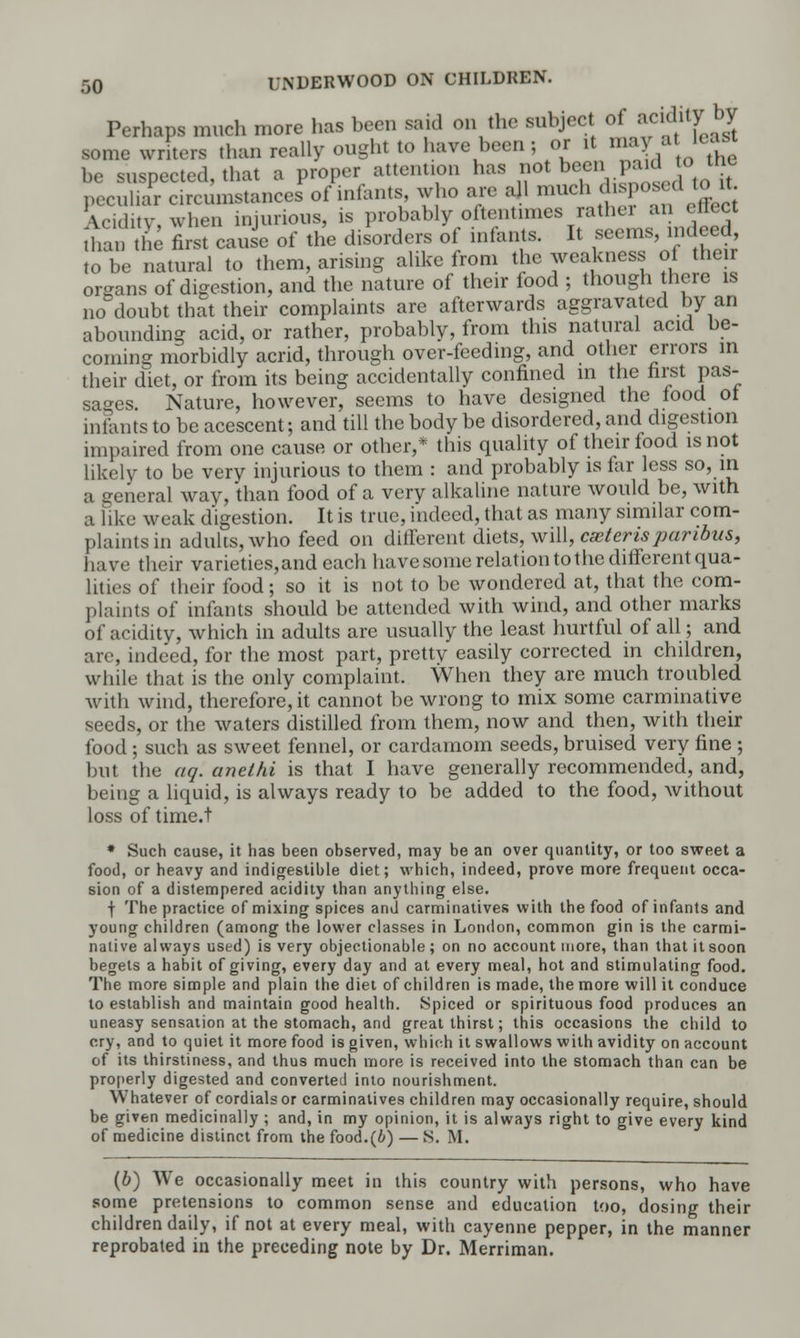 Perhaps much more has been said on the subject of ^7** some writers than really ought to have been ; or it m. at icasi be suspected, that a proper attention has not been P^J°.he peculiar circiLnstances of infants who are all much deposed to it Aciditv when injurious, is probably oftentimes rathei an ettect ;i a he first cause of the disorders of infants. It seems, indeed, to be natural to them, arising alike from the weakness of their organs of digestion, and the nature of their food ; though here is no doubt that their complaints are afterwards aggravated by an abounding acid, or rather, probably, from this natural acid be- coming morbidly acrid, through over-feeding, and other errors in their diet, or from its being accidentally confined in the first pas- sages. Nature, however, seems to have designed the food of infants to be acescent; and till the body be disordered, and digestion impaired from one cause or other,* this quality of their food is not likely to be very injurious to them : and probably is far less so, in a general way, than food of a very alkaline nature would be, with a like weak digestion. It is true, indeed, that as many similar com- plaints in adults, who feed on different diets, will, ceteris paribus, have their varieties,and each have some relation to the different qua- lities of their food; so it is not to be wondered at, that the com- plaints of infants should be attended with wind, and other marks of acidity, which in adults are usually the least hurtful of all; and arc, indeed, for the most part, pretty easily corrected in children, while that is the only complaint. When they are much troubled with wind, therefore, it cannot be wrong to mix some carminative seeds, or the waters distilled from them, now and then, with their food; such as sweet fennel, or cardamom seeds, bruised very fine ; but the aq. anelhi is that I have generally recommended, and, being a liquid, is always ready to be added to the food, without loss of time.t * Such cause, it has been observed, may be an over quantity, or too sweet a food, or heavy and indigestible diet; which, indeed, prove more frequent occa- sion of a distempered acidity than anything else. f The practice of mixing spices and carminatives with the food of infants and young children (among the lower classes in London, common gin is the carmi- native always used) is very objectionable; on no account more, than that it soon begets a habit of giving, every day and at every meal, hot and stimulating food. The more simple and plain the diet of children is made, the more will it conduce to establish and maintain good health. Spiced or spirituous food produces an uneasy sensation at the stomach, and great thirst; this occasions the child to cry, and to quiet it more food is given, which it swallows with avidity on account of its thirstiness, and thus much more is received into the stomach than can be properly digested and converted into nourishment. Whatever of cordials or carminatives children may occasionally require, should be given medicinally ; and, in my opinion, it is always right to give every kind of medicine distinct from the food.(b) — S. M. (b) We occasionally meet in this country with persons, who have some pretensions to common sense and education too, dosing their children daily, if not at every meal, with cayenne pepper, in the manner reprobated in the preceding note by Dr. Merriman.