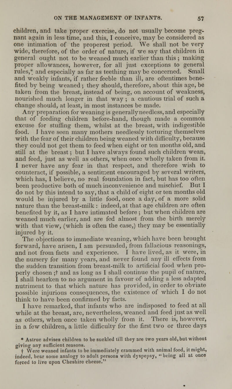 children, and take proper exercise, do not usually become preg- nant again in less time, and this, I conceive, may be considered as one intimation of the properest period. We shall not be very wide, therefore, of the order of nature, if we say that children in general ought not to be weaned much earlier than this ; making proper allowances, however, for all just exceptions to general rules,* and especially as far as teething may be concerned. Small and weakly infants, if rather feeble than ill, are oftentimes bene- fited by being weaned; they should, therefore, about this age, be taken from the breast, instead of being, on account of weakness, nourished much longer in that way ; a cautious trial of such a change should, at least, in most instances be made. Any preparation for weaning is generally needless, and especially that of feeding children before-hand, though made a common excuse for stuffing them, whilst at the breast, with indigestible food. J have seen many mothers needlessly torturing themselves with the fear of their children being weaned with difficulty, because they could not get them to feed when eight or ten months old, and still at the breast; but I have always found such children wean, and feed, just as well as others, when once wholly taken from it. I never have any fear in that respect, and therefore wish to counteract, if possible, a sentiment encouraged by several writers, which has, I believe, no real foundation in fact, but has too often been productive both of much inconvenience and mischief. But I do not by this intend to say, that a child of eight or ten months old would be injured by a little food, once a day, of a more solid nature than the breast-milk : indeed, at that age children are often benefited by it, as I have intimated before; but when children are weaned much earlier, and are fed almost from the birth merely with that view, (which is often the case,) they may be essentially injured by it. The objections to immediate weaning, which have been brought forward, have arisen, I am persuaded, from fallacious reasonings, and not from facts and experience. I have lived, as it were, in the nursery for many years, and never found any ill effects from the sudden transition from breast-milk to artificial food when pro- perly chosen ;t and as long as I shall continue the pupil of nature, I shall hearken to no argument in favour of adding a less adapted nutriment to that which nature has provided, in order to obviate possible injurious consequences, the existence of which I do not think to have been confirmed by facts. I have remarked, that infants who are indisposed to feed at all while at the breast, are, nevertheless, weaned and feed just as well as others, when once taken wholly from it. There is, however, in a few children, a little difficulty for the first two or three days * Astruc advises children to be suckled till they are two years old, but without giving any sufficient reasons. f Were weaned infants to be immediately crammed with animal food, it might, indeed, bear some analogy to adult persons with dyspepsy,  being all at once forced to live upon Cheshire cheese.