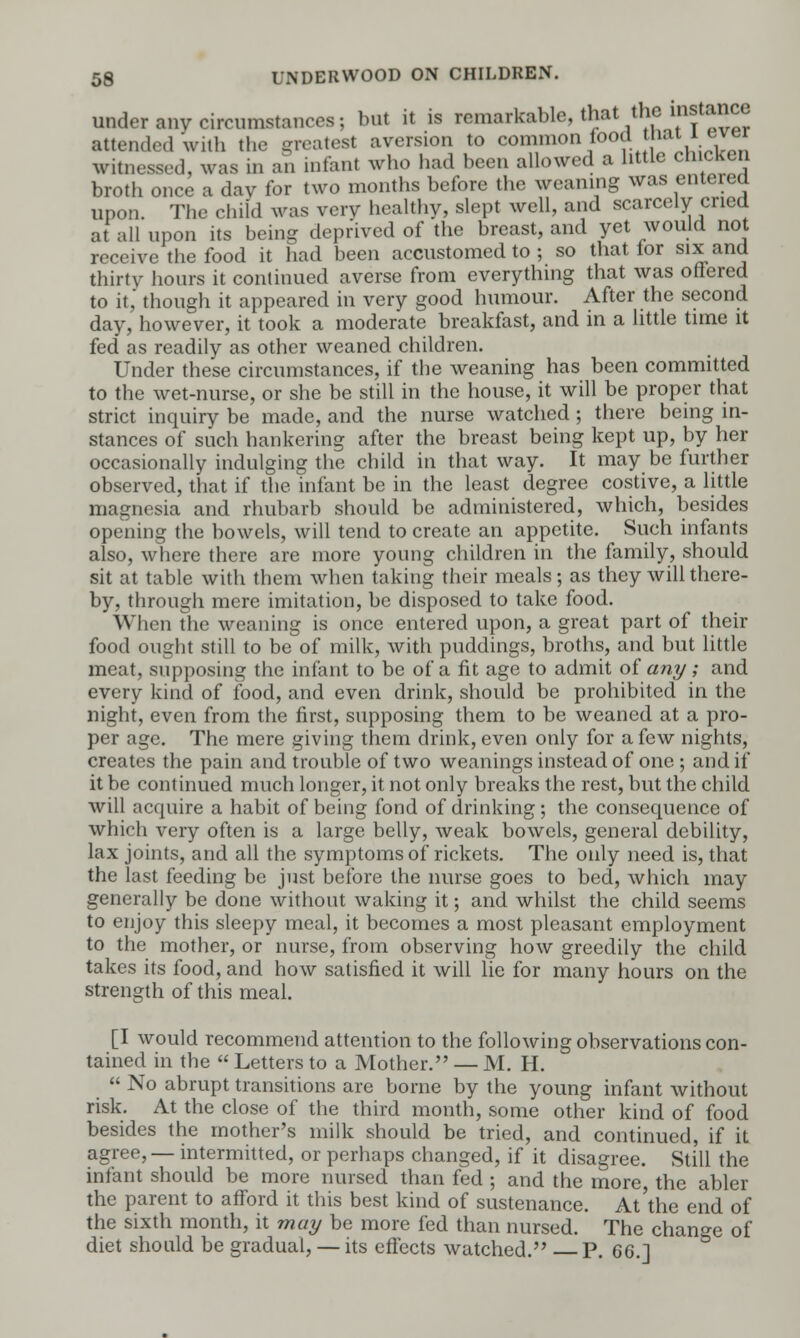 under any circumstances; but it is remarkable, that the instance attend.d with the greatest aversion to common food tnai i <svw witnessed, was in an infant who had been allowed a little chicken broth once a day for two months before the weaning was emereu upon. The child was verv healthy, slept well, and scarcely cried at all upon its being depr'ived of the breast, and yet would not receive the food it had been accustomed to ; so that for six and thirty hours it continued averse from everything that was offered to it,' though it appeared in very good humour. After the second day, however, it took a moderate breakfast, and in a little time it fed as readily as other weaned children. Under these circumstances, if the weaning has been committed to the wet-nurse, or she be still in the house, it will be proper that strict inquiry be made, and the nurse watched ; there being in- stances of such hankering after the breast being kept up, by her occasionally indulging the child in that way. It may be further observed, that if the infant be in the least degree costive, a little magnesia and rhubarb should be administered, which, besides opening the bowels, will tend to create an appetite. Such infants also, where there are more young children in the family, should sit at table with them when taking their meals; as they will there- by, through mere imitation, be disposed to take food. When the weaning is once entered upon, a great part of their food ought still to be of milk, with puddings, broths, and but little meat, supposing the infant to be of a fit age to admit of any ; and every kind of food, and even drink, should be prohibited in the night, even from the first, supposing them to be weaned at a pro- per age. The mere giving them drink, even only for a few nights, creates the pain and trouble of two weanings instead of one ; and if it be continued much longer, it not only breaks the rest, but the child will acquire a habit of being fond of drinking; the consequence of which very often is a large belly, weak bowels, general debility, lax joints, and all the symptoms of rickets. The only need is, that the last feeding be just before the nurse goes to bed, which may generally be done without waking it; and whilst the child seems to enjoy this sleepy meal, it becomes a most pleasant employment to the mother, or nurse, from observing how greedily the child takes its food, and how satisfied it will lie for many hours on the strength of this meal. [I would recommend attention to the following observations con- tained in the  Letters to a Mother. — M. H.  No abrupt transitions are borne by the young infant without risk. At the close of the third month, some other kind of food besides the mother's milk should be tried, and continued, if it agree, — intermitted, or perhaps changed, if it disagree. Still the infant should be more nursed than fed ; and the more, the abler the parent to afford it this best kind of sustenance. At'the end of the sixth month, it may be more fed than nursed. The change of diet should be gradual, — its effects watched. P. 66.]