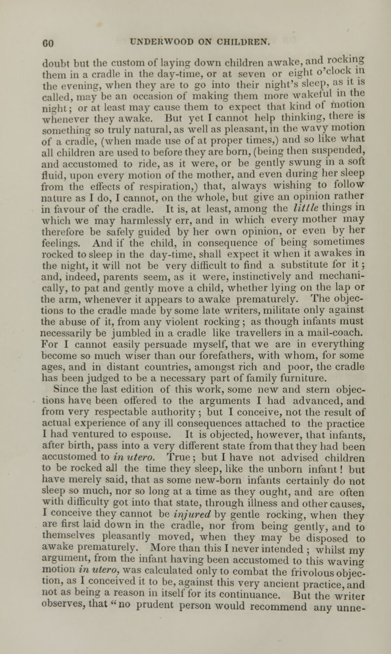 doubt but the custom of laying down children awake, and rocking them in a cradle in the day-time, or at seven or eight o'clock in the evening, when they are to go into their night's sleep, as it is called, may be an occasion of making them more wake till m the ni°-ht; or at least may cause them to expect that kind of motion whenever they awake. But yet I cannot help thinking, there is something so truly natural, as well as pleasant, in the wavy motion of a cradle, (when made use of at proper times,) and so like what all children are used to before they are born, (being then suspended, and accustomed to ride, as it were, or be gently swung in a soft fluid, upon every motion of the mother, and even during her sleep from the effects of respiration,) that, always wishing to follow nature as I do, I cannot, on the whole, but give an opinion rather in favour of the cradle. It is, at least, among the little things in which we may harmlessly err, and in which every mother may therefore be safely guided by her own opinion, or even by her feelings. And if the child, in consequence of being sometimes rocked to sleep in the day-time, shall expect it when it awakes in the night, it will not be very difficult to find a substitute for it; and, indeed, parents seem, as it were, instinctively and mechani- cally, to pat and gently move a child, whether lying on the lap or the arm, whenever it appears to awake prematurely. The objec- tions to the cradle made by some late writers, militate only against the abuse of it, from any violent rocking; as though infants must necessarily be jumbled in a cradle like travellers in a mail-coach. For I cannot easily persuade myself, that we are in everything become so much wiser than our forefathers, with whom, for some ages, and in distant countries, amongst rich and poor, the cradle has been judged to be a necessary part of family furniture. Since the last edition of this work, some new and stern objec- tions have been offered to the arguments I had advanced, and from very respectable authority; but I conceive, not the result of actual experience of any ill consequences attached to the practice I had ventured to espouse. It is objected, however, that infants, after birth, pass into a very different state from that they had been accustomed to in vtero. True ; but I have not advised children to be rocked all the time they sleep, like the unborn infant! but have merely said, that as some new-born infants certainly do not sleep so much, nor so long at a time as they ought, and are often with difficulty got into that state, through illness and other causes, I conceive they cannot be injured by gentle rocking, when they are first laid down in the cradle, nor from being gently, and to themselves pleasantly moved, when they may be disposed to awake prematurely. More than this I never intended ; whilst my argument, from the infant having been accustomed to this waving motion in utero, was calculated only to combat the frivolous objec- tion, as I conceived it to be, against this very ancient practice, and not as being a reason in itself for its continuance. But the writer observes, that  no prudent person would recommend any unne-