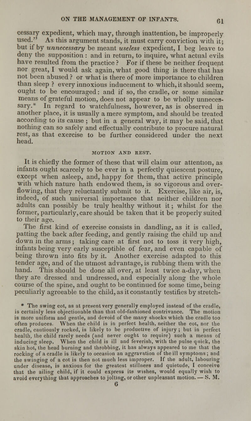 cessary expedient, which may, through inattention, be improperly used. As this argument stands, it must carry conviction with it; but if by unnecessary be meant useless expedient, I beg leave to deny the supposition : and in return, to inquire, what actual evils have resulted from the practice ? For if these be neither frequent nor great, I would ask again, what good thing is there that has not been abused ? or what is there of more importance to children than sleep ? every innoxious inducement to which, it should seem, ought to be encouraged: and if so, the cradle, or some similar means of grateful motion, does not appear to be wholly unneces- sary.* In regard to watchfulness, however, as is observed in another place, it is usually a mere symptom, and should be treated according to its cause ; but in a general way, it may be said, that nothing can so safely and effectually contribute to procure natural rest, as that exercise to be further considered under the next head. MOTION AND REST. It is chiefly the former of these that will claim our attention, as infants ought scarcely to be ever in a perfectly quiescent posture, except when asleep, and, happy for them, that active principle with which nature hath endowed them, is so vigorous and over- flowing, that they reluctantly submit to it. Exercise, like air, is, indeed, of such universal importance that neither children nor adults can possibly be truly healthy without it; whilst for the former, particularly, care should be taken that it be properly suited to their age. The first kind of exercise consists in dandling, as it is called, patting the back after feeding, and gently raising the child up and down in the arms; taking care at first not to toss it very high, infants being very early susceptible of fear, and even capable of being thrown into fits by it. Another exercise adapted to this tender age, and of the utmost advantage, is rubbing them with the hand. This should be done all over, at least twice a-day, when they are dressed and undressed, and especially along the whole course of the spine, and ought to be continued for some time, being peculiarly agreeable to the child, as it constantly testifies by stretch- * The swing cot, as at present very generally employed instead of the cradle, is certainly less objectionable than that old-fashioned contrivance. The motion is more uniform and gentle, and devoid of the many shocks which the cradle too often produces. When the child is in perfect health, neither the cot, nor the cradle, cautiously rocked, is likely to be productive of injury ; but in perfect health, the child rarely needs (and never ought to require) such a means of inducing sleep. When the child is ill and feverish, with the pulse quick, the skin hot, the head burning and throbbing, it has always appeared to me that the rocking of a cradle is likely to occasion an aggravation of the ill symptoms ; and the swinging of a cot is then not much less improper. If the adult, labouring under disease, is anxious for the greatest stillness and quietude, I conceive that the ailing child, if it could express its wishes, would equally wish to avoid everything that approaches to jolting, or other unpleasant motion. — S. M. 6