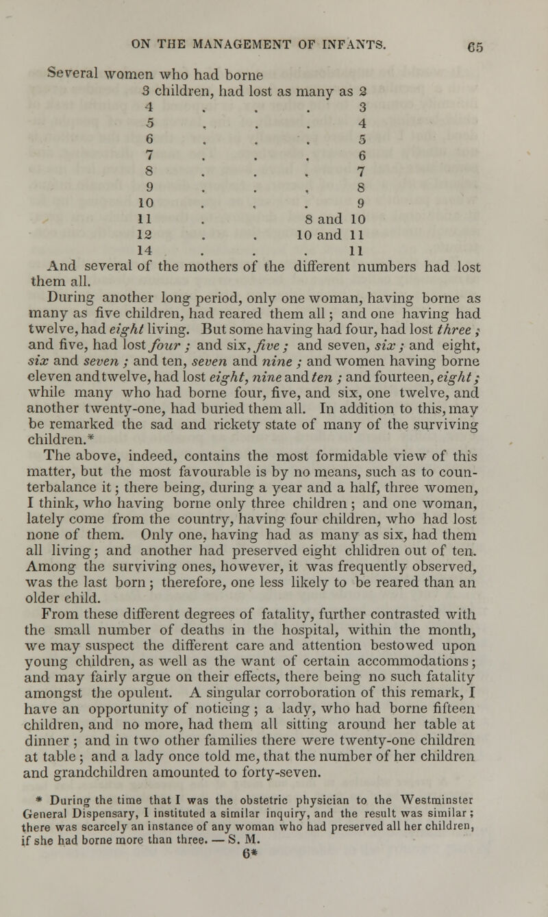 Several women who had borne 3 children, had lost as many as 2 4 ... 3 5 ... 4 9 10 11 12 14 7 8 9 8 and 10 10 and 11 11 different numbers had lost And several of the mothers of the them all. During another long period, only one woman, having borne as many as five children, had reared them all; and one having had twelve, had eight living. But some having had four, had lost three ; and five, had lost four j and six, five; and seven, six; and eight, six and seven ; and ten, seven and nine ; and women having borne eleven andtwelve, had lost eight, nine and ten ; and fourteen, eight; while many who had borne four, five, and six, one twelve, and another twenty-one, had buried them all. In addition to this, may be remarked the sad and rickety state of many of the surviving children.* The above, indeed, contains the most formidable view of this matter, but the most favourable is by no means, such as to coun- terbalance it; there being, during a year and a half, three women, I think, who having borne only three children ; and one woman, lately come from the country, having four children, who had lost none of them. Only one, having had as many as six, had them all living; and another had preserved eight children out of ten. Among the surviving ones, however, it was frequently observed, was the last born ; therefore, one less likely to be reared than an older child. From these different degrees of fatality, further contrasted with the small number of deaths in the hospital, within the month, we may suspect the different care and attention bestowed upon young children, as well as the want of certain accommodations; and may fairly argue on their effects, there being no such fatality amongst the opulent. A singular corroboration of this remark, I have an opportunity of noticing; a lady, who had borne fifteen children, and no more, had them all sitting around her table at dinner ; and in two other families there were twenty-one children at table ; and a lady once told me, that the number of her children and grandchildren amounted to forty-seven. * During the time that I was the obstetric physician to the Westminster General Dispensary, I instituted a similar inquiry, and the result was similar ; there was scarcely an instance of any woman who had preserved all her children, if she had borne more than three— S. M. 6*
