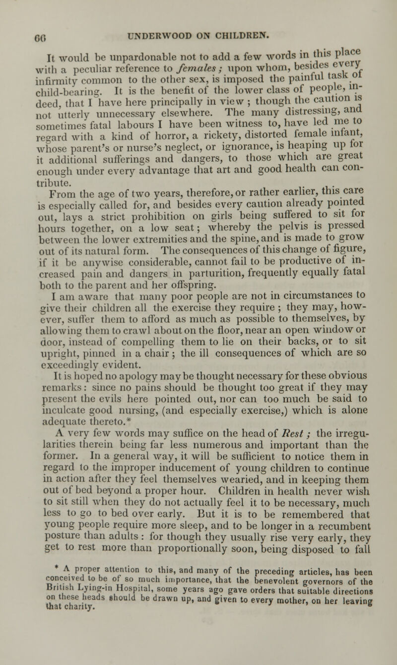 It would be unpardonable not to add a few words in this place with a peculiar reference to females; upon whom, besides every infirmity common to the other sex, is imposed the painful tasit 01 child-bearing. It is the benefit of the lower class of people, in- deed, that I have here principally in view ; though the caution is not utterly unnecessary elsewhere. The many distressing, ana sometimes fatal labours I have been witness to, have led me to regard with a kind of horror, a rickety, distorted female iniant, whose parent's or nurse's neglect, or ignorance, is heaping up lor it additional sufferings and dangers, to those which are great enough under every advantage that art and good health can con- tribute. From the age of two years, therefore, or rather earlier, this care is especially called for, and besides every caution already pointed out, lays a strict prohibition on girls being suffered to sit for hours together, on a low seat; whereby the pelvis is pressed between the lower extremities and the spine, and is made to grow out of its natural form. The consequences of this change of figure, if it be anywise considerable, cannot fail to be productive of in- creased pain and dangers in parturition, frequently equally fatal both to the parent and her offspring. I am aware that many poor people are not in circumstances to give their children all the exercise they require ; they may, how- ever, suffer them to afford as much as possible to themselves, by allowing them to crawl about on the floor, near an open window or door, instead of compelling them to lie on their backs, or to sit upright, pinned in a chair ; the ill consequences of which are so exceedingly evident. It is hoped no apology maybe thought necessary for these obvious remarks: since no pains should be thought too great if they may present the evils here pointed out, nor can too much be said to inculcate good nursing, (and especially exercise,) which is alone adequate thereto.* A very few words may suffice on the head of Rest; the irregu- larities therein being far less numerous and important than the former. In a general way, it will be sufficient to notice them in regard to the improper inducement of young children to continue in action after they feel themselves wearied, and in keeping them out of bed beyond a proper hour. Children in health never wish to sit still when they do not actually feel it to be necessary, much less to go to bed over early. But it is to be remembered that young people require more sleep, and to be longer in a recumbent posture than adults : for though they usually rise very early, they get to rest more than proportionally soon, being disposed to fall * A proper attention to this, and many of the preceding articles, has been conceived to be of so much importance, that the benevolent governors of the British Lying-in Hospital, some years ago gave orders that suitable directions on these heads ehould be drawn up, and given to every mother, on her leavine that chanty. ' b