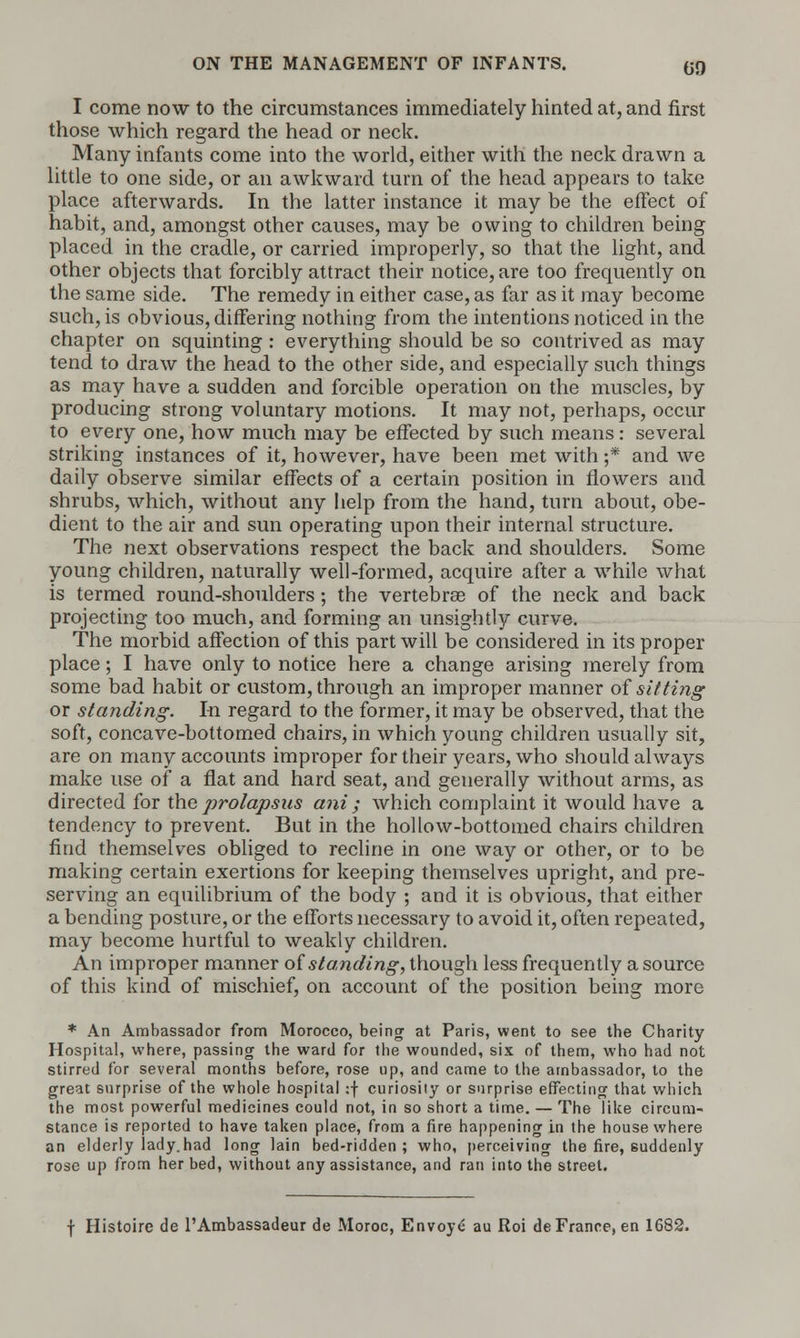 I come now to the circumstances immediately hinted at, and first those which regard the head or neck. Many infants come into the world, either with the neck drawn a little to one side, or an awkward turn of the head appears to take place afterwards. In the latter instance it may be the effect of habit, and, amongst other causes, may be owing to children being placed in the cradle, or carried improperly, so that the light, and other objects that forcibly attract their notice, are too frequently on the same side. The remedy in either case, as far as it may become such, is obvious, differing nothing from the intentions noticed in the chapter on squinting : everything should be so contrived as may tend to draw the head to the other side, and especially such things as may have a sudden and forcible operation on the muscles, by producing strong voluntary motions. It may not, perhaps, occur to every one, how much may be effected by such means: several striking instances of it, however, have been met with ;* and we daily observe similar effects of a certain position in flowers and shrubs, which, without any help from the hand, turn about, obe- dient to the air and sun operating upon their internal structure. The next observations respect the back and shoulders. Some young children, naturally well-formed, acquire after a while what is termed round-shoulders; the vertebrae of the neck and back projecting too much, and forming an unsightly curve. The morbid affection of this part will be considered in its proper place; I have only to notice here a change arising merely from some bad habit or custom, through an improper manner of sitting or standing. In regard to the former, it may be observed, that the soft, concave-bottomed chairs, in which young children usually sit, are on many accounts improper for their years, who should always make use of a flat and hard seat, and generally without arms, as directed for the prolapsus ani ; which complaint it would have a tendency to prevent. But in the hollow-bottomed chairs children find themselves obliged to recline in one way or other, or to be making certain exertions for keeping themselves upright, and pre- serving an equilibrium of the body ; and it is obvious, that either a bending posture, or the efforts necessary to avoid it, often repeated, may become hurtful to weakly children. An improper manner of standing, though less frequently a source of this kind of mischief, on account of the position being more * An Ambassador from Morocco, being at Paris, went to see the Charity Hospital, where, passing the ward for the wounded, six of them, who had not stirred for several months before, rose up, and came to the ambassador, to the great surprise of the whole hospital :f curiosity or surprise effecting that which the most powerful medicines could not, in so short a time. — The like circum- stance is reported to have taken place, from a fire happening in the house where an elderly iady.had long lain bed-ridden; who, perceiving the fire, suddenly rose up from her bed, without any assistance, and ran into the street. f Histoire de l'Ambassadeur de Moroc, Envoye au Roi de France, en 1682.