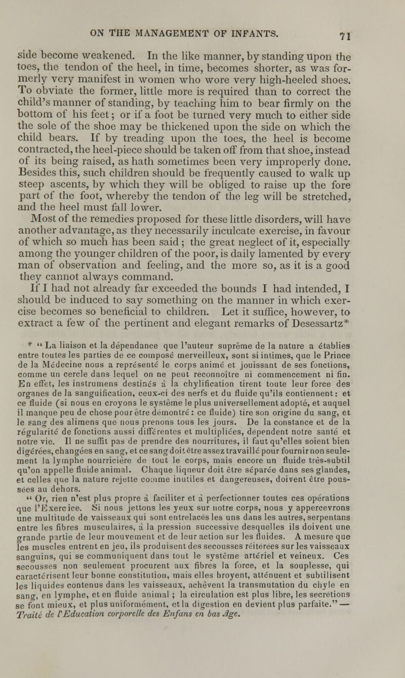 side become weakened. In the like manner, by standing upon the toes, the tendon of the heel, in time, becomes shorter, as was for- merly very manifest in women who wore very high-heeled shoes. To obviate the former, little more is required than to correct the child's manner of standing, by teaching him to bear firmly on the bottom of his feet; or if a foot be turned very much to either side the sole of the shoe may be thickened upon the side on which the child bears. If by treading upon the toes, the heel is become contracted, the heel-piece should be taken off from that shoe, instead of its being raised, as hath sometimes been very improperly done. Besides this, such children should be frequently caused to walk up steep ascents, by which they will be obliged to raise up the fore part of the foot, whereby the tendon of the leg will be stretched, and the heel must fall lower. Most of the remedies proposed for these little disorders, will have another advantage, as they necessarily inculcate exercise, in favour of which so much has been said ; the great neglect of it, especially among the younger children of the poor, is daily lamented by every man of observation and feeling, and the more so, as it is a good they cannot always command. If I had not already far exceeded the bounds I had intended, I should be induced to say something on the manner in which exer- cise becomes so beneficial to children. Let it suffice, however, to extract a few of the pertinent and elegant remarks of Desessartz* *  La liaison et la dependance que l'auteur supreme de la nature a etablies entre toutes les parties de ce compose merveilleux, sont si intimes, que le Prince de la Medecine nous a represents le corps anime et jouissant de ses fonctions, comme un cercle dans lequel on ne peut reconnoitre ni commencement ni fin. En effet, les instrumens destines a la chylification tirent toute leur force des organes de la sanguification, ceux-ci des nerfs et du fluide qu'ils contiennent: et ce fluide (si nous en croyons le systeme le plus universellement adople, et auquel il manque peu de chose pour etre demontre : ce fluide) tire son origine du sang, et le sang des alimens que nous prenons tous les jours. De la Constance et de la regularite de fonctions aussi differentes et multiplies, dependent notre sante et notre vie. II ne suffit pas de prendre des nourritures, il fautqu'elles soient bien digerees, changees en sang, et ce sang doi t etre assez travaille pour fournir non seule- ment la lymphe nourriciere de tout le corps, mais encore un fluide tres-subtil qu'on appelle fluide animal. Chaque liqueur doit etre separee dans ses glandes, et celles que la nature rejette comme inutiles et dangereuses, doivent etre pous- sees au dehors.  Or, rien n'est plus propre a faciliter et a perfectionner toutes ces operations que 1'Exercice. Si nous jettons les yeux sur notre corps, nous y appercevrons une multitude de vaisseaux qui sont entrelaces les uns dans les autres, serpentans entre les fibres musculaires, a la pression successive desquelles ils doivent une grande partie de leur mouvement et de leur action sur les fluides. A mesure que les muscles entrent en jeu, ils produisent des secousses reiterees sur les vaisseaux sanguins, qui se communiquent dans tout le systeme arte>iel et veineux. Ces secousses non seulement procurent aux fibres la force, et la souplesse, qui caracterisent leur bonne constitution, mais elles broyent, attenuent et subtilisent les liquides contenus dans les vaisseaux, achevent la transmutation du chyle en sang, en lymphe, et en fluide animal ; la circulation est plus libre, les secretions se font mieux, et plus uniformement, etla digestion en devientplus parfaite. — Traite de F Education corporelle des Enfuns en bas Age.
