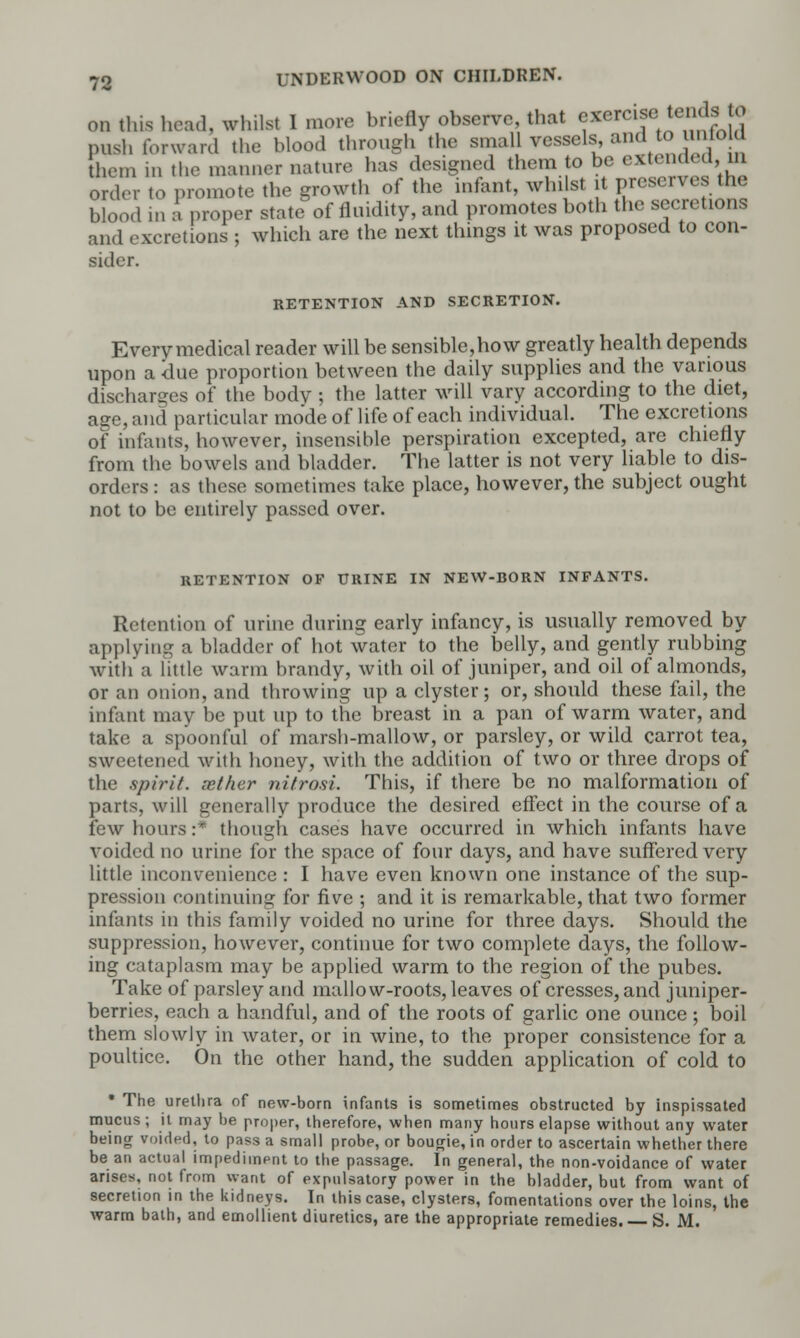 on tins head, whilst I more briefly observe, that exercise tends to push forward the blood through the small vessels, and to unto d mem ]n the m;inil(,r lia,un> has designed them to be extend 1, order to promote the growth of the infant, whilst .t preserves the blood in a proper state of fluidity, and promotes both the secretions and excretions ; which are the next things it was proposed to con- sider. RETENTION AND SECRETION. Every medical reader will be sensible,how greatly health depends upon a due proportion between the daily supplies and the various discharges of the bodv ; the latter will vary according to the diet, age, and particular mode of life of each individual. The excretions of infants, however, insensible perspiration excepted, are chiefly from the bowels and bladder. The latter is not very liable to dis- orders : as these sometimes take place, however, the subject ought not to be entirely passed over. RETENTION OF URINE IN NEW-BORN INFANTS. Retention of urine during early infancy, is usually removed by applying a bladder of hot water to the belly, and gently rubbing with a little warm brandy, with oil of juniper, and oil of almonds, or an onion, and throwing up a clyster; or, should these fail, the infant may be put up to the breast in a pan of warm water, and take a spoonful of marsh-mallow, or parsley, or wild carrot tea, sweetened with honey, with the addition of two or three drops of the spirit, sether nitrosi. This, if there be no malformation of parts, will generally produce the desired effect in the course of a lew hours:' though cases have occurred in which infants have voided no urine for the space of four days, and have suffered very little inconvenience : I have even known one instance of the sup- pression continuing for five ; and it is remarkable, that two former infants in this family voided no urine for three days. Should the suppression, however, continue for two complete days, the follow- ing cataplasm may be applied warm to the region of the pubes. Take of parsley and mallow-roots, leaves of cresses, and juniper- berries, each a handful, and of the roots of garlic one ounce ; boil them slowly in water, or in wine, to the proper consistence for a poultice. On the other hand, the sudden application of cold to * The urethra of new-born infants is sometimes obstructed by inspissated mucus ; it may he proper, therefore, when many hours elapse without any water being voided, to pass a small probe, or bougie, in order to ascertain whether there be an actual impediment to the passage. In general, the non-voidance of water arises, not from want of expulsatory power in the bladder, but from want of secretion in the kidneys. In this case, clysters, fomentations over the loins, the warm bath, and emollient diuretics, are the appropriate remedies. S. M.