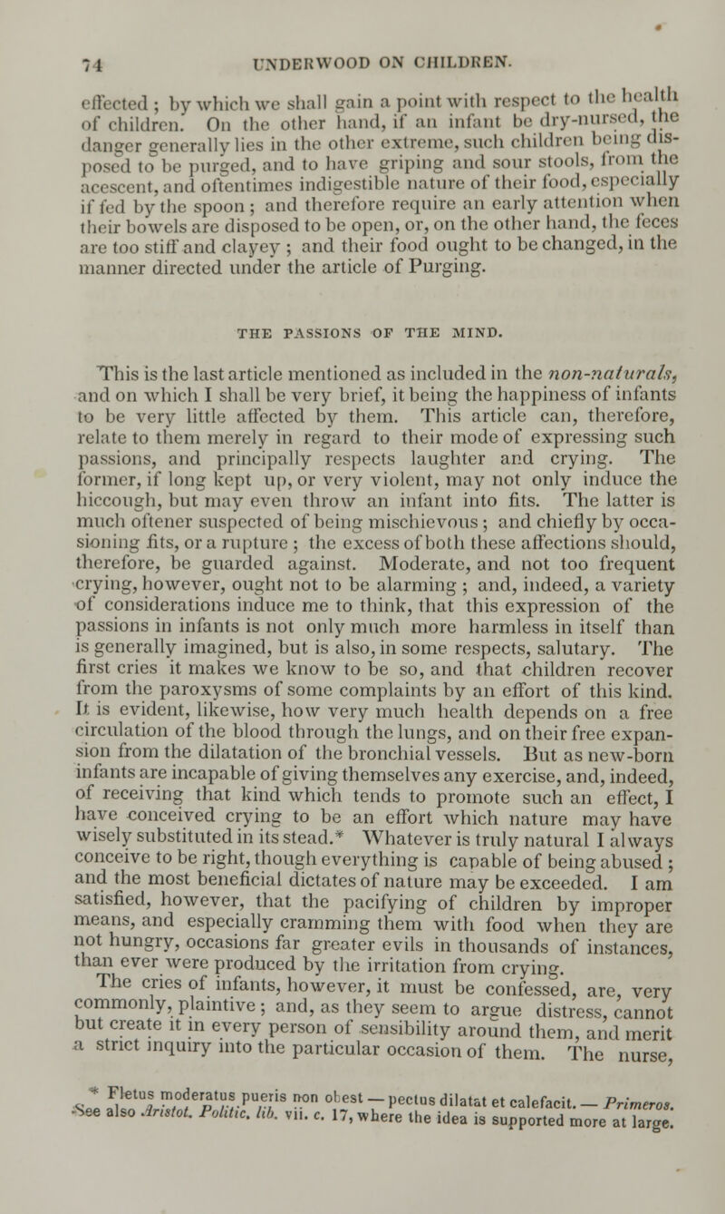 effected ; by which we shall gain a poinl with respect to the health of children. On the ether hand, if an infant be dry-nursed, the danger generally lies in the other extreme, such children being dis- .1 to be purged, and to have griping and sour stools, from the acescent,and oftentimes indigestible nature of their food,especially if fed by the spoon ; and therefore require an early attention when their bowels are disposed to be open, or, on the other hand, the feces are too stiff and clayey ; and their food ought to be changed, in the manner directed under the article of Purging. THE PASSIONS OF THE MIND. This is the last article mentioned as included in the non-naturals, and on which I shall be very brief, it being the happiness of infants to be very little affected by them. This article can, therefore, relate to them merely in regard to their mode of expressing such passions, and principally respects laughter and crying. The former, if long kept up, or very violent, may not only induce the hiccough, but may even throw an infant into fits. The latter is much oftener suspected of being mischievous ; and chiefly by occa- sioning fits, or a rupture ; the excess of both these affections should, therefore, be guarded against. Moderate, and not too frequent crying, however, ought not to be alarming ; and, indeed, a variety ■of considerations induce me to think, that this expression of the passions in infants is not only much more harmless in itself than is generally imagined, but is also, in some respects, salutary. The first cries it makes we know to be so, and that children recover from the paroxysms of some complaints by an effort of this kind. It. is evident, likewise, how very much health depends on a free circulation of the blood through the lungs, and on their free expan- sion from the dilatation of the bronchial vessels. But as new-born infants are incapable of giving themselves any exercise, and, indeed, of receiving that kind which tends to promote such an effect, I have conceived crying to be an effort which nature may have wisely substituted in its stead.* Whatever is truly natural I always conceive to be right, though everything is capable of being abused ; and the most beneficial dictates of nature may be exceeded. I am satisfied, however, that the pacifying of children by improper means, and especially cramming them with food when they are not hungry, occasions far greater evils in thousands of instances, than ever were produced by the irritation from crying. The cries of infants, however, it must be confessed, are, very commonly, plaintive ; and, as they seem to argue distress, cannot but create it in every person of sensibility around them, and merit a strict inquiry into the particular occasion of them. The nurse, si !K m^TrVarT,iS n°n °l GSt ~ ^eClUS dilaUt et calefacit. - Primeros. •See also Jnstot. Fohtic. Id,. v„. c. 17, where the idea is supported more at large.