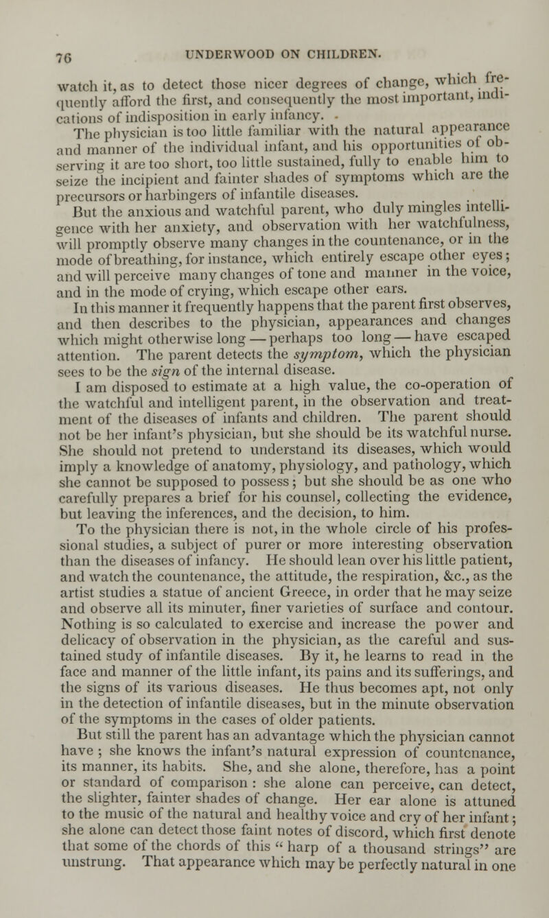 watch it, as to detect those nicer degrees of change, which fre- quently afford the first, and consequently the most important, indi- cations of indisposition in early infancy. - The physician is too little familiar with the natural appearance and manner of the individual infant, and his opportunities of ob- serving it are too short, too little sustained, fully to enable him to seize the incipient and fainter shades of symptoms which are the precursors or harbingers of infantile diseases. But the anxious and watchful parent, who duly mingles intelli- gence with her anxiety, and observation with her watchfulness, will promptly observe many changes in the countenance, or in the mode of breathing, for instance, which entirely escape other eyes; and will perceive many changes of tone and manner in the voice, and in the mode of crying, which escape other ears. In this manner it frequently happens that the parent, first observes, and then describes to the physician, appearances and changes which might otherwise long — perhaps too long — have escaped attention. The parent detects the symptom, which the physician sees to be the sign of the internal disease. I am disposed to estimate at a high value, the co-operation of the watchful and intelligent parent, in the observation and treat- ment of the diseases of infants and children. The parent should not be her infant's physician, but she should be its watchful nurse. She should not pretend to understand its diseases, which would imply a knowledge of anatomy, physiology, and pathology, which she cannot be supposed to possess; but she should be as one who carefully prepares a brief for his counsel, collecting the evidence, but leaving the inferences, and the decision, to him. To the physician there is not, in the whole circle of his profes- sional studies, a subject of purer or more interesting observation than the diseases of infancy. He should lean over his little patient, and watch the countenance, the attitude, the respiration, &c, as the artist studies a statue of ancient Greece, in order that he may seize and observe all its minuter, finer varieties of surface and contour. Nothing is so calculated to exercise and increase the power and delicacy of observation in the physician, as the careful and sus- tained study of infantile diseases. By it, he learns to read in the face and manner of the little infant, its pains and its sufferings, and the signs of its various diseases. He thus becomes apt, not only in the detection of infantile diseases, but in the minute observation of the symptoms in the cases of older patients. But still the parent has an advantage which the physician cannot have ; she knows the infant's natural expression of countenance, its manner, its habits. She, and she alone, therefore, has a point or standard of comparison : she alone can perceive, can detect, the slighter, fainter shades of change. Her ear alone is attuned to the music of the natural and healthy voice and cry of her infant; she alone can detect those faint notes of discord, which first denote' that some of the chords of this  harp of a thousand strings are unstrung. That appearance which may be perfectly natural in one