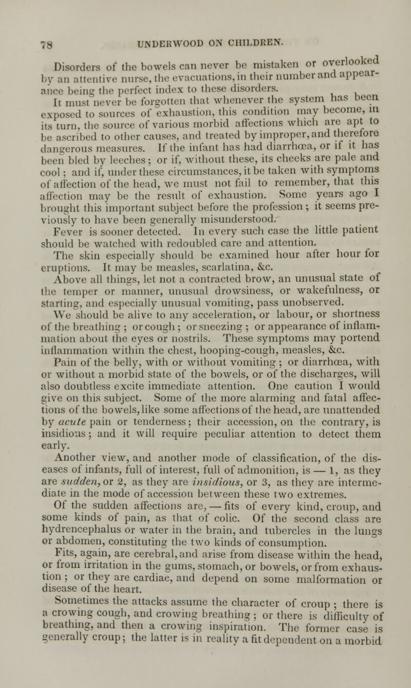 Disorders of the bowels can never be mistaken or overlooked by an attentive nurse, tbe evacuations, in their number and appear- ance being the perfect index to these disorders. It must never be forgotten that whenever the system has been exposed to sources of exhaustion, this condition may become, in its turn, the source of various morbid affections which are apt to be ascribed to other causes, and treated by improper, and therefore dangerous measures. If the infant has had diarrhoea, or if it has been bled by leeches; or if, without these, its cheeks are pale and cool; and if, under these circumstances, it be taken with symptoms of affection of the head, we must not fail to remember, that this affection may be the result of exhaustion. Some years ago I brought this important subject before the profession; it seems pre- viously to have been generally misunderstood. Fever is sooner detected. In every such case the little patient should be watched with redoubled care and attention. The skin especially should be examined hour after hour for eruptions. It may be measles, scarlatina, &c. Above all things, let not a contracted brow, an unusual state of the temper or manner, unusual drowsiness, or wakefulness, or starting, and especially unusual vomiting, pass unobserved. We should be alive to any acceleration, or labour, or shortness of the breathing ; or cough; or sneezing; or appearance of inflam- mation about the eyes or nostrils. These symptoms may portend iullammation within the chest, hooping-cough, measles, &c. Pain of the belly, with or without vomiting ; or diarrhosa, with or without a morbid state of the bowels, or of the discharges, will also doubtless excite immediate attention. One caution I would give on this subject. Some of the more alarming and fatal affec- tions of the bovvels,like some affections of the head, are unattended by acute pain or tenderness; their accession, on the contrary, is insidious; and it will require peculiar attention to detect them early. Another view, and another mode of classification, of the dis- eases of infants, full of interest, full of admonition, is — 1, as they are sudden, or 2, as they are insidious, or 3, as they are interme- diate in the mode of accession between these two extremes. Of the sudden affections are, — fits of every kind, croup, and some kinds of pain, as that of colic. Of the second class are hydrencephalus or water in the brain, and tubercles in the lungs or abdomen, constituting the two kinds of consumption. Fits, again, are cerebral, and arise from disease within the head, or from irritation in the gums, stomach, or bowels, or from exhaus- tion ; or they are cardiac, and depend on some malformation or disease of the heart. Sometimes the attacks assume the character of croup ; there is a crowing cough, and crowing breathing ; or there is difficulty of breathing, and then a crowing inspiration. The former case is generally croup; the latter is in reality a fit dependent on a morbid