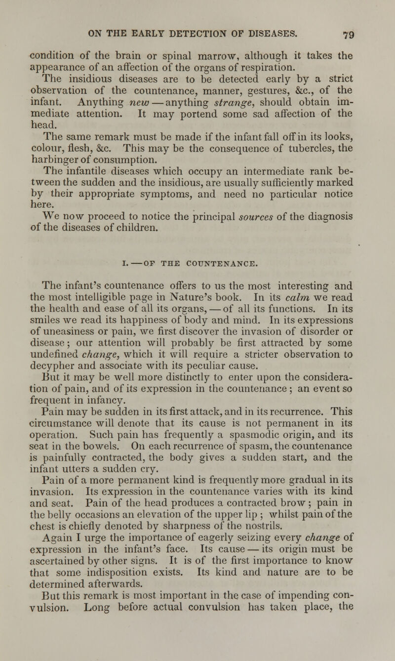 condition of the brain or spinal marrow, although it takes the appearance of an affection of the organs of respiration. The insidious diseases are to be detected early by a strict observation of the countenance, manner, gestures, &c, of the infant. Anything new— anything strange, should obtain im- mediate attention. It may portend some sad affection of the head. The same remark must be made if the infant fall off in its looks, colour, flesh, &c. This may be the consequence of tubercles, the harbinger of consumption. The infantile diseases which occupy an intermediate rank be- tween the sudden and the insidious, are usually sufficiently marked by their appropriate symptoms, and need no particular notice here. We now proceed to notice the principal sources of the diagnosis of the diseases of children. I. OP THE COUNTENANCE. The infant's countenance offers to us the most interesting and the most intelligible page in Nature's book. In its calm we read the health and ease of all its organs, — of all its functions. In its smiles we read its happiness of body and mind. In its expressions of uneasiness or pain, we first discover the invasion of disorder or disease; our attention will probably be first attracted by some undefined change, which it will require a stricter observation to decypher and associate with its peculiar cause. But it may be well more distinctly to enter upon the considera- tion of pain, and of its expression in the countenance; an event so frequent in infancy. Pain may be sudden in its first attack, and in its recurrence. This circumstance will denote that its cause is not permanent in its operation. Such pain has frequently a spasmodic origin, and its seat in the bowels. On each recurrence of spasm, the countenance is painfully contracted, the body gives a sudden start, and the infant utters a sudden cry. Pain of a more permanent kind is frequently more gradual in its invasion. Its expression in the countenance varies with its kind and seat. Pain of the head produces a contracted brow ; pain in the belly occasions an elevation of the upper lip ; whilst pain of the chest is chiefly denoted by sharpness of the nostrils. Again I urge the importance of eagerly seizing every change of expression in the infant's face. Its cause — its origin must be ascertained by other signs. It is of the first importance to know that some indisposition exists. Its kind and nature are to be determined afterwards. But this remark is most important in the case of impending con- vulsion. Long before actual convulsion has taken place, the